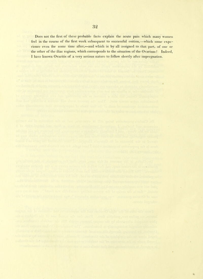 Does not the first of these probable facts explain the acute pain vvliicli many women feel in the course of the first week subsequent to successful coition,—which some expe- rience even for some time after,—and which is by all assigned to that part, of one or the other of the iliac regions, which corresponds to the situation of the Ovarium { Indeed, I have known Ovaritis of a very serious nature to follow shortly after impregnation.