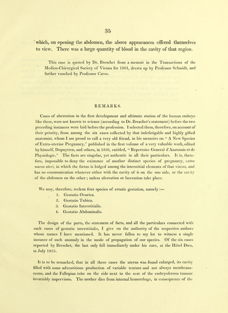 ' which, on opening the abdomen, the above appearances offered themselves to view. There was a large quantity of blood in the cavity of that region. This case is quoted by Dr. Breschet from a memoir in the Transactions of the * Medico-Chirurgical Society of Vienna for 1801, drawn up by Professor Schmidt, and farther vouched by Professor Carus. REMARKS. Cases of aberration in the first development and ultimate station of the human embryo like these, were not known to science (according to Dr. Breschet's statement) before the two preceding instances were laid before the profession. I selected them, therefore, on account of their priority, from among the six cases collected by that indefatigable and highly gifted anatomist, whom I am proud to call a very old friend, in his memoirs on  A New Species of Extra-uterine Pregnancy, published in the first volume of a very valuable work, edited by himself, Dupuytren, and others, in 1826, entitled,  Repertoire General d'Anatomic et de Physiologic. The facts are singular, yet authentic in all their particulars. It is, there- fore, impossible to deny the existence of another distinct species of pregnancy, extra muros uteri, in which the foetus is lodged among the interstitial elements of that viscus, and has no communication whatever either with the cavity of it on the one side, or the cavity of the abdomen on the other ; unless ulceration or laceration take place. We may, therefore, reckon four species of erratic gestation, namely:— 1. Gestatio Ovarica. 2. Gestatio Tubica. 3. Gestatio Interstitialis. 4. Gestatio Abdominalis. The design of the parts, the statement of facts, and all the particulars connected with such cases of gestatio interstitialis, I give on the authority of the respective authors whose names I have mentioned. It has never fallen to my lot to witness a single instance of such anomaly in the mode of propagation of our species. Of the six cases reported by Breschet, the last only fell immediately under his care, at the Hotel Dieu, in July 1825. It is to be remarked, that in all these cases the uterus was found enlarged, its cavity filled with some adventitious production of variable texture and not always membrana- ceous, and the Fallopian tube on the side next to the seat of the embryoferous tumour invariably impervious. The mother dies from internal hemorrhage, in consequence of the