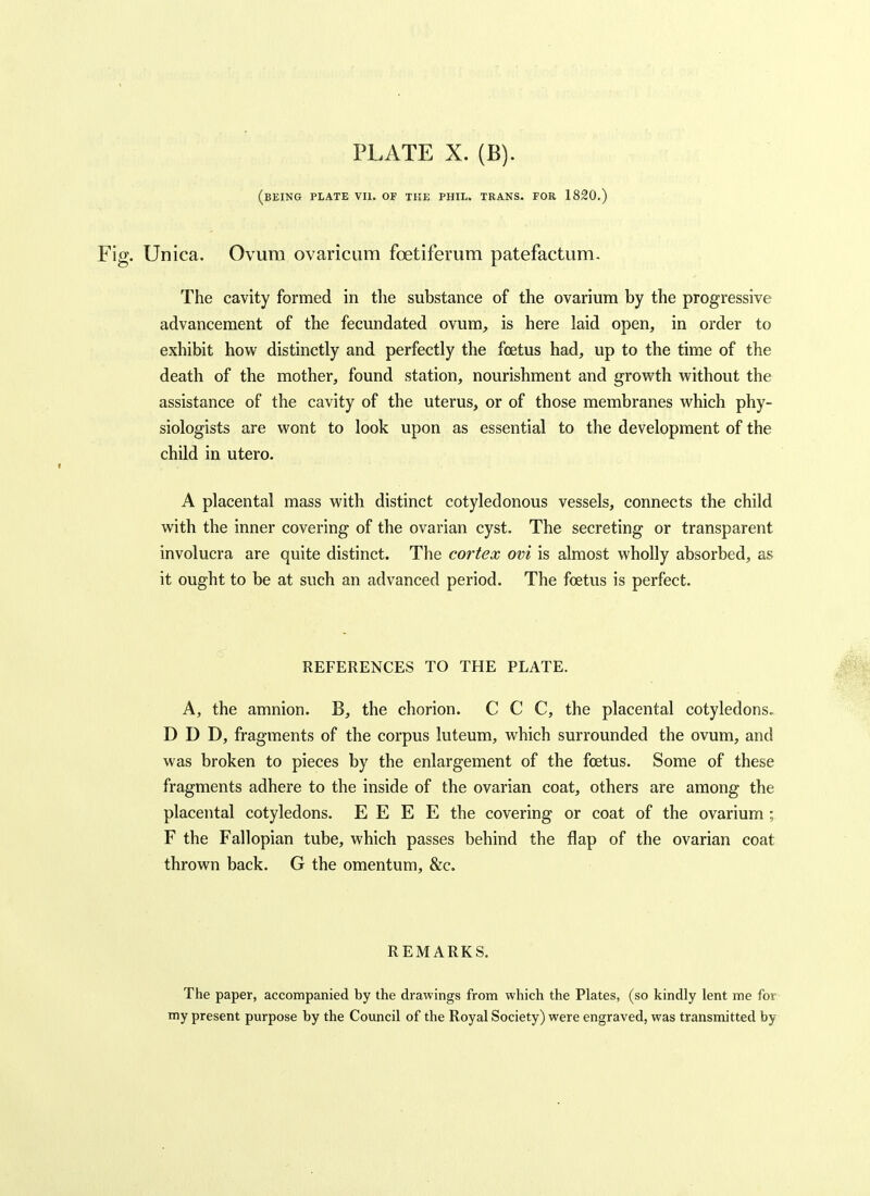 (being plate VU. of the PHIL. TRANS. FOR 1820.) Unica. Ovum ovaricum foetiferum patefactum, The cavity formed in the substance of the ovarium by the progressive advancement of the fecundated ovum, is here laid open, in order to exhibit how distinctly and perfectly the foetus had, up to the time of the death of the mother, found station, nourishment and grovv^th without the assistance of the cavity of the uterus, or of those membranes which phy- siologists are wont to look upon as essential to the development of the child in utero. A placental mass with distinct cotyledonous vessels, connects the child with the inner covering of the ovarian cyst. The secreting or transparent involucra are quite distinct. The cortex ovi is almost wholly absorbed, as it ought to be at such an advanced period. The foetus is perfect. REFERENCES TO THE PLATE. A, the amnion. B, the chorion. C C C, the placental cotyledons. D D D, fragments of the corpus luteum, which surrounded the ovum, and was broken to pieces by the enlargement of the foetus. Some of these fragments adhere to the inside of the ovarian coat, others are among the placental cotyledons. E E E E the covering or coat of the ovarium ; F the Fallopian tube, which passes behind the flap of the ovarian coat thrown back. G the omentum, &c. REMARKS. The paper, accompanied by the drawings from which the Plates, (so kindly lent me for my present purpose by the Council of the Royal Society) were engraved, was transmitted by