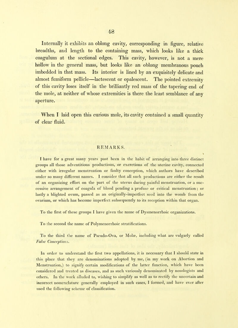 Internally it exhibits an oblong cavity, corresponding in figure, relative breadths, and length to the containing mass, which looks like a thick coagulum at the sectional edges. This cavity, however, is not a mere hollow in the general mass, but looks like an oblong membranous pouch imbedded in that mass. Its interior is lined by an exquisitely dehcate and almost fumiform pellicle—lactescent or opalescent. The pointed extremity of this cavity loses itself in the brilHantly red mass of the tapering end of the mole, at neither of whose extremities is there the least semblance of any aperture. When I laid open this curious mole, its cavity contained a small quantity of clear fluid. REMARKS. I have for a great many years past been in the habit of arranging into three distinct groups all those adventitious pi'oductions, or excretions of the uterine cavity, connected either with irregular menstruation or faulty conception, which authors have described under so many different names. I consider that all such productions are either the result of an organizing effort on the part of the uterus during painful menstruation, or a suc- cessive arrangement of coagula of blood pending a profuse or critical menstruation; or lastly a blighted ovum, passed as an originally-imperfect seed into the womb from the ovarium, or which has become imperfect subsequently to its reception within that organ. To the first of these groups I have given the name of Dysmenorrhoic organizations. To the second the name of Polymenorrhoic stratifications. To the third the name of Pseudo-Ova, or Molae, including what are vulgarly called False Conceptions. In order to understand the first two appellations, it is necessary that I should state in this place that they are denominations adopted by me, (in my work on Abortion and Menstruation,) to signify certain modifications of the latter function, which have been considered and treated as diseases, and as such variously denominated by nosologists and others. In the work alluded to, wishing to simplify as well as to rectify the uncertain and incorrect nomenclature generally employed in such cases, I formed, and have ever after used the following scheme of classification.