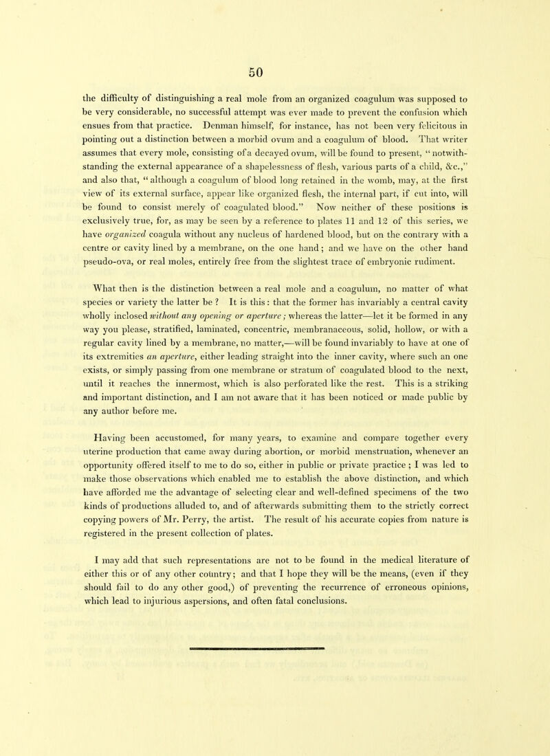 the difficulty of distinguishing a real mole from an organized coagulum was supposed to be very considerable, no successful attempt was ever made to prevent the confusion which ensues from that practice. Denman himself, for instance, has not been very felicitous in pointing out a distinction between a morbid ovum and a coagulum of blood. That writer assumes that every mole, consisting of a decayed ovum, will be found to present, notwith- standing the external appearance of a shapelessness of flesh, various parts of a child, &c., and also that, although a coagulum of blood long retained in the womb, may, at the first view of its external surface, appear like organized fiesh, the internal part, if cut into, will be found to consist merely of coagulated blood. Now neither of these positions is exclusively true, for, as may be seen by a reference to plates 11 and 12 of this series, we have organized coagula without any nucleus of hardened blood, but on the contrary with a centre or cavity lined by a membrane, on the one hand; and we have on the other hand pseudo-ova, or real moles, entirely free from the slightest trace of embryonic rudiment. What then is the distinction between a real mole and a coagulum, no matter of what species or variety the latter be ? It is this: that the former has invariably a central cavity wholly inclosed without any ojjening or aperture; whereas the latter—let it be formed in any way you please, stratified, laminated, concentric, membranaceous, solid, hollow, or with a regular cavity lined by a membrane, no matter,—will be found invariably to have at one of its extremities an aperture, either leading straight into the inner cavity, where such an one exists, or simply passing from one membrane or stratum of coagulated blood to the next, until it reaches the innermost, which is also perforated like the rest. This is a striking and important distinction, and I am not aware that it has been noticed or made public by any author before me. Having been accustomed, for many years, to examine and compare together every uterine production that came away during abortion, or morbid menstruation, whenever an opportunity offered itself to me to do so, either in public or private practice ; I was led to make those observations which enabled me to establish the above distinction, and which have afforded me the advantage of selecting clear and well-defined specimens of the two kinds of productions alluded to, and of afterwards submitting them to the strictly correct copying powers of Mr. Perry, the artist. The result of his accurate copies from nature is registered in the present collection of plates. I may add that such representations are not to be found in the medical literature of either this or of any other country; and that I hope they will be the means, (even if they should fail to do any other good,) of preventing the recurrence of erroneous opinions, which lead to injurious aspersions, and often fatal conclusions.