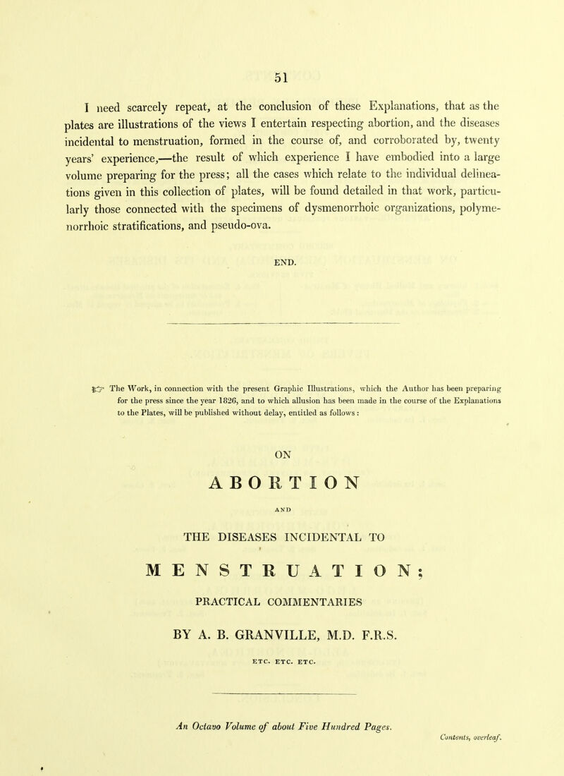 I need scarcely repeat, at the conclusion of these Explanations, that as the plates are illustrations of the views I entertain respecting abortion, and the diseases incidental to menstruation, formed in the course of, and corroborated by, twenty years' experience,—the result of which experience I have embodied into a large volume preparing for the press; all the cases which relate to the individual dehnea- tions given in this collection of plates, will be found detailed in that work, particu- larly those connected with the specimens of dysmenorrhoic organizations, polyme- norrhoic stratifications, and pseudo-ova. END. The M'^ork, in connection with the present Graphic Illustrations, which the Author has heen preparing for the press since the year 1826, and to which allusion has been made in the course of the Explanations to the Plates, will be published without delay, entitled as follows : ON ABORTION AND THE DISEASES INCIDENTAL TO ff MENSTRUATION; PRACTICAL COMMENTARIES BY A. B. GRANVILLE, M.D. F.R.S. ETC. ETC. ETC. An Octavo Volume of about Five Hundred Pages. Contents, uverleaf.