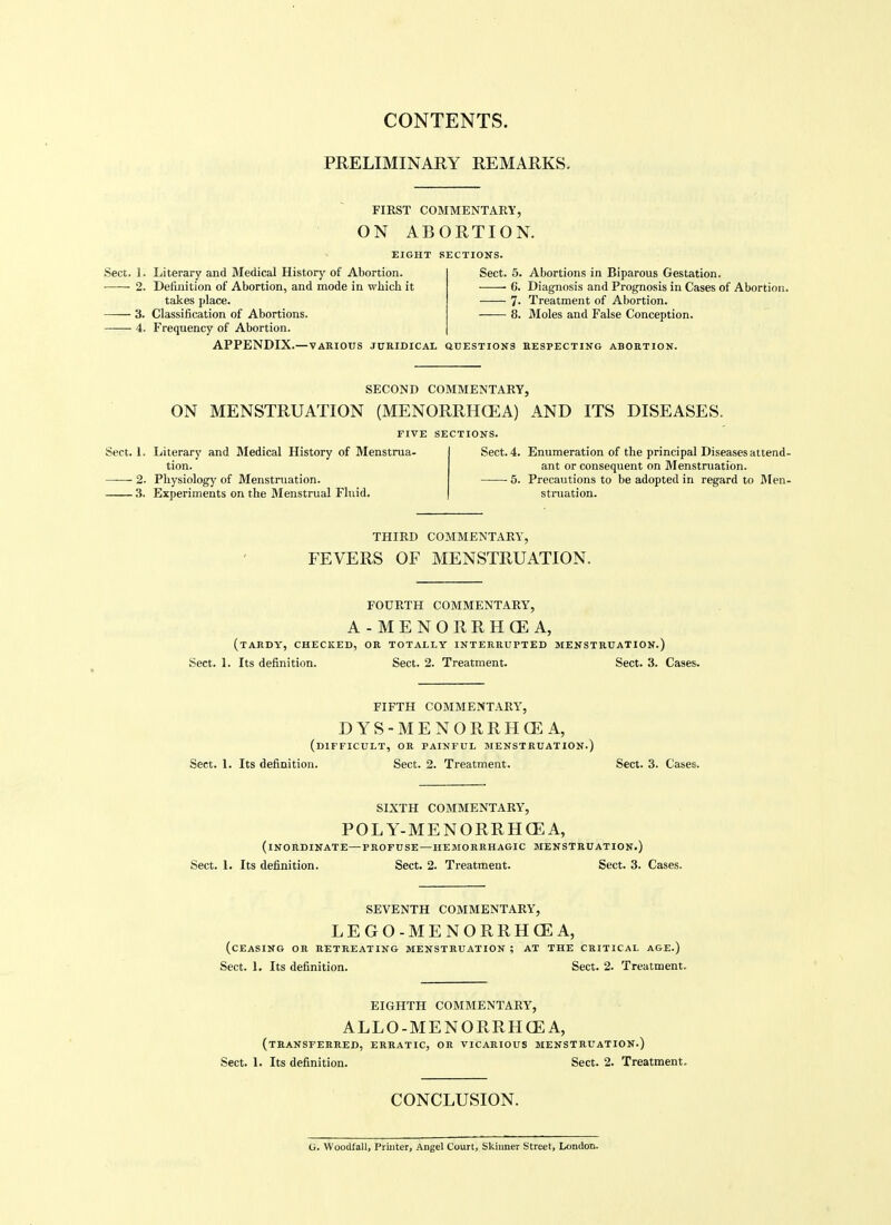 PRELIMINARY REMARKS. FIRST COMMENTARY, ON ABORTION. EIGHT SECTIONS Sect. 1. Literary and Medical History of Abortion. 2. Definition of Abortion, and mode in wbich it takes place. 3. Classification of Abortions. —^ 4. Frequency of Abortion. APPENDIX.—VARIOUS JUHIDICAL aOESTIONS EESPECTIKG ABORTION Sect. 5. Abortions in Biparous Gestation. C. Diagnosis and Prognosis in Cases of Abortion. 7- Treatment of Abortion. 8. Moles and False Conception. SECOND COMMENTARY, ON MENSTRUATION (MENORRHCEA) AND ITS DISEASES. FIVE SECTIONS. Sect. 1. Literary and Medical History of Menstrua- tion. 2. Physiology of Menstruation. 3. Experiments on the 3Ienstrual Fluid. Sect. 4. Enumeration of the principal Diseases attend- ant or consequent on Menstruation. 5. Precautions to be adopted in regard to Men- struation. THIRD COMMENTARY, FEVERS OF MENSTRUATION. FOURTH COMMENTARY, A-MENORRH(EA, (tARDV, checked, or TOTALLY INTERRUPTED MENSTRUATION.) Sect. I. Its definition. Sect. 2. Treatment. Sect. 3. Cases. FIFTH COMMENTARY, DYS-MENORRHCEA, (difficult, or painful MENSTRUATION.) Sect. 1. Its definition. Sect. 2. Treatment. Sect. 3. Cases. SIXTH COMMENTARY, POLY-MENORRH(EA, (inordinate—PROFUSE—HEMORRHAGIC MENSTRUATION.) Sect. L Its definition. Sect. 2. Treatment. Sect. 3. Cases. SEVENTH COMMENTARY, LEGO-MENORRHCEA, (ceasing or retreating menstruation ; AT THE CRITICAL AGE.) Sect. 1. Its definition. Sect. 2. Treatment. EIGHTH COMMENTARY, ALLO-MENORRHCEA, (transferred, erratic, or vicarious menstruation.) Sect. I. Its definition. Sect. 2. Treatment. CONCLUSION. (i. Woodfall, Printer, Angel Court, Skinner Street, London.