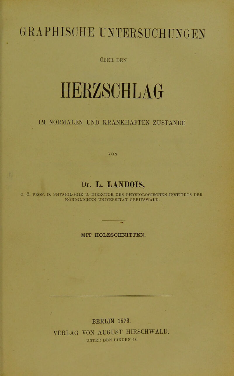 GRAPHISCHE UNTERSUCHUNGEN ÜBER DEN HERZSCHLAG IM NORMALEN UND KRANKHAFTEN ZUSTANDE VON Dr. L. LANDOIS, 0. ö. PROF. D. PHYSIOLOGIE U. DIRECTOR DES PHYSIOLOGISCHEN INSTITUTS DER KÖNIGLICHEN UNIVERSITÄT GREIFSWALD. MIT HOLZSCHNITTEN. BERLIN 1876. VERLAG VON AUGUST HIRSCHWALD. UNTER DEN LINDEN 68.