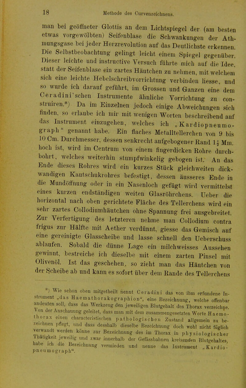 man bei geöffneter Glottis an dem Lichtspiegel der (am besten etwas vorgewölbten) Seifenblase die Schwankungen der Ath- mungsgase bei jeder Herzrevolntion auf das Deutlichste erkennen Die Selbstbeobachtung gelingt leicht einem Spiegel gegenüber Dieser leichte und instructive Versuch führte mich auf die Idee statt der Seifenblase ein zartes Häutchen zu nehmen, mit welchem sich eine leichte Hebelschreibvorrichtung verbinden liesse und so wurde ich darauf geführt, im Grossen und Ganzen eine dem Oeradini'schen Instrumente ähnliche Vorrichtung zu con- struiren.*) Da im Einzelnen jedoch einige Abweichungen sich finden, so erlaube ich mir mit wenigen Worten beschreibend auf das Instrument einzugehen, welches ich „ Kardiopneumo- graph genannt habe. Ein flaches Metalltellerchen von 9 bis 10 Cm. Durchmesser, dessen senkrecht aufgebogener Rand 1 \ Mm. hoch ist, wird im Centrum von einem fingerdicken Rohre durch- bohrt, welches weiterhin stumpfwinkelig gebogen ist. An das Ende dieses Rohres wird ein kurzes Stück gleichweiten dick- wandigen Kautschukrohres befestigt, dessen äusseres Ende in die Mundöffnung oder in ein Nasenloch gefügt wird vermittelst eines kurzen endständigen weiten Glasröhrchens. Ueber die horizontal nach oben gerichtete Fläche des Tellerchens wird ein sehr zartes Collodiumhäutchen ohne Spannung frei ausgebreitet. Zur Verfertigung des letzteren nehme man Collodium contra frigus zur Hälfte mit Aether verdünnt, giesse das Gemisch auf eine gereinigte Glasscheibe und lasse schnell den üeberschuss ablaufen. Sobald die dünne Lage ein milchweisses Aussehen gewinnt, bestreiche ich dieselbe mit einem zarten Pinsel mit Olivenöl. Ist das geschehen, so zieht man das Häutchen von der Scheibe ab und kann es sofort über dem Rande des Tellerchens *) Wie schon oben initgetheilt nennt Ceradini das von ihm erfundene In- strument „das Haeinathorakographion«, eine Bezeichnung, welche offenbar andeuten soll, dass das Werkzeug den jeweiligen Blutgebalt des Thorax verzeichne. Von der Anschauung geleitet, dass mau mit dem zusammengesetzten Worte Ha eino- thorax einen characteristischen pathologischen Zustand allgemein zu be- zeichnen pflegt, und dass desshalb dieselbe Bezeichnung docli wohl nicht füglich verwandt werden könne zur Bezeichnung des im Thorax in physiologischer Ihatigkeit jeweilig und zwar innerhalb der Gefässbahnen kreisenden Blutgehaltes, habe ich die Bezeichnung vermieden und nenue das Instrument .Kardio- pneumograph.