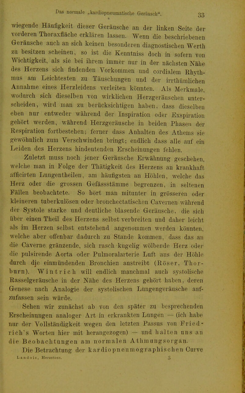 wiegende Häufigkeit dieser Geräusche an der linken Seite der vorderen Thoraxfläche erklären lassen. Wenn die beschriebenen Geräusche auch an sich keinen besonderen diagnostischen Werth zu besitzen scheinen, so ist die Kenntniss doch in sofern von Wichtigkeit, als sie bei ihrem immer nur in der nächsten Nähe des Herzens sich findenden Vorkommen und cordialem Rhyth- mus am Leichtesten zu Täuschungen und der irrthümlichen Annahme eines Herzleidens verleiten könnten. Als Merkmale, wodurch sich dieselben von wirklichen Herzgeräuschen unter- scheiden, wird man zu berücksichtigen haben, dass dieselben eben nur entweder während der Inspiration oder Exspiration gehört werden, während Herzgeräusche in beiden Phasen der Respiration fortbestehen; ferner dass Anhalten des Athems sie gewöhnlich zum Verschwinden bringt; endlich dass alle auf ein Leiden des Herzens hindeutenden Erscheinungen fehlen. Zuletzt muss noch jener Geräusche Erwähnung geschehen, welche man in Folge der Thätigkeit des Herzens an krankhaft afficirten Lungentheilen, am häufigsten an Höhlen, welche das Herz oder die grossen Gefässstämme begrenzen, in seltenen Fällen beobachtete. So hört man mitunter in grösseren oder kleineren tuberkulösen oder bronchectatischen Cavernen während der Systole starke und deutliche blasende Geräusche, die sich aber einen Theil des Herzens selbst verbreiten und daher leicht als im Herzen selbst entstehend angenommen werden könnten, welche aber offenbar dadurch zu Stande kommen, dass das an die Caverne gränzende, sich rasch kugelig wölbende Herz oder die pulsirende Aorta oder Pulmoralarterie Luft aus der Höhle durch die einmündenden Bronchien austreibt (Röser, Thor- burn). Wintrich will endlich manchmal auch systolische Rasselgeräusche in der Nähe des Herzens gehört haben, deren Genese nach Analogie der systolischen Lungengeräusche auf- zufassen sein würde. Sehen wir zunächst ab von den später zu besprechenden Erscheinungen analoger Art in erkrankten Lungen — (icli habe nur der Vollständigkeit wegen den letzten Passus von Fried- riche Worten hier mit herangezogen) — und Ii alten uns an die Beobachtungen am normalen Athmungsorgän. Die Betrachtung der kardiopneumographischen Curve Landois, Herzstoss. 3