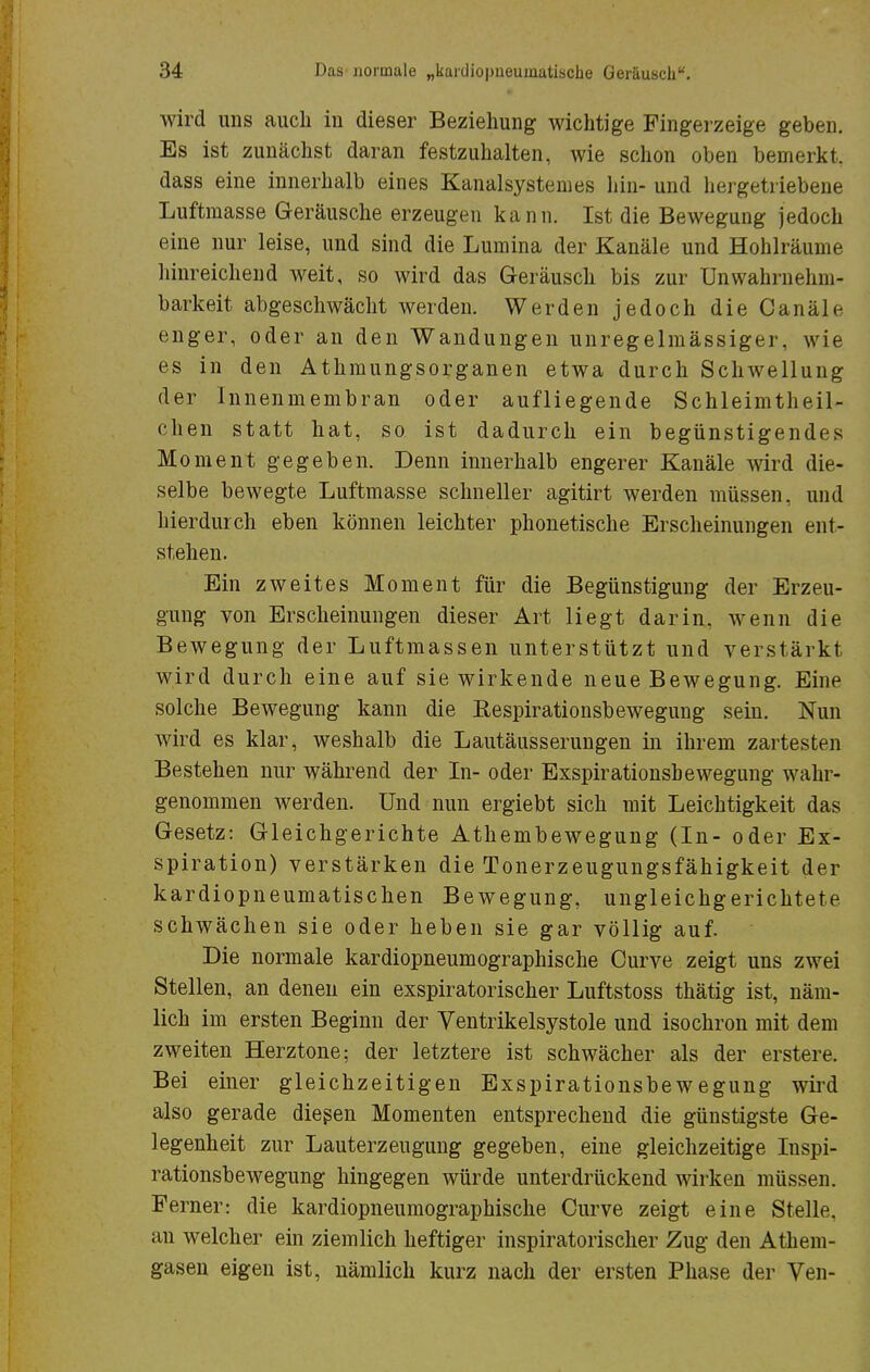 wird uns auch in dieser Beziehung wichtige Fingerzeige geben. Es ist zunächst daran festzuhalten, wie schon oben bemerkt, dass eine innerhalb eines Kanalsystem es hin- und hergetriebene Luftmasse Geräusche erzeugen kann. Ist die Bewegung jedoch eine nur leise, und sind die Lumina der Kanäle und Hohlräume hinreichend weit, so wird das Geräusch bis zur Unwahrnehm- barkeit abgeschwächt werden. Werden jedoch dieCanäle enger, oder an den Wandungen unregelmässiger, wie es in den Athmungsorganen etwa durch Schwellung der Innenmembran oder aufliegende Schleimtheil- chen statt hat, so ist dadurch ein begünstigendes Moment gegeben. Denn innerhalb engerer Kanäle wird die- selbe bewegte Luftmasse schneller agitirt werden müssen, und hierdurch eben können leichter phonetische Erscheinungen ent- stehen. Ein zweites Moment für die Begünstigung der Erzeu- gung von Erscheinungen dieser Art liegt darin, wenn die Bewegung der Luftmassen unterstützt und verstärkt wird durch eine auf sie wirkende neue Bewegung. Eine solche Bewegung kann die Bespirationsbewegung sein. Nun wird es klar, weshalb die Lautäusserungen in ihrem zartesten Bestehen nur während der In- oder Exspirationsbewegung wahr- genommen werden. Und nun ergiebt sich mit Leichtigkeit das Gesetz: Gleichgerichte Athembewegung (In- oder Ex- spiration) verstärken die Tonerzeugungsfähigkeit der kardiopneumatischen Bewegung, ungleichgerichtete schwächen sie oder heben sie gar völlig auf. Die normale kardiopneumographische Curve zeigt uns zwei Stellen, an denen ein exspiratorischer Luftstoss thätig ist, näm- lich im ersten Beginn der Ventrikelsystole und isochron mit dem zweiten Herztone; der letztere ist schwächer als der erstere. Bei einer gleichzeitigen Exspirationsbewegung wird also gerade diesen Momenten entsprechend die günstigste Ge- legenheit zur Lauterzeugung gegeben, eine gleichzeitige Inspi- rationsbewegung hingegen würde unterdrückend wirken müssen. Ferner: die kardiopneumographische Curve zeigt eine Stelle, an welcher ein ziemlich heftiger inspiratorischer Zug den Athem- gasen eigen ist, nämlich kurz nach der ersten Phase der Ven-