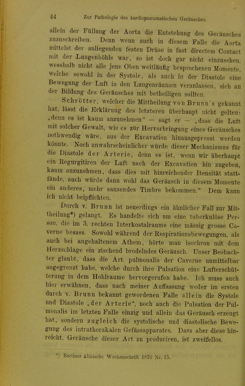 allein der Füllung der Aorta die Entstehung des Geräusches zuzusehreiben. Denn wenn auch in diesem Falle die Aorta mittelst der anliegenden festen Drüse in fast directem Contact mit der Lungenhöhle war, so ist doch gar nicht einzusehen wesshalb nicht alle jene Oben weitläufig besprochenen Momente Welche sowohl in der Systole, als auch in der Diastole eine Bewegung der Luft in den Lungenräumen veranlassen, sich an der Bildung des Geräusches mit betheiligen sollten. Schrötter, welcher die Mittheilung von Brünnl gekannt hat, lässt die Erklärung des letzteren überhaupt nicht gelten: „denn es ist kaum anzunehmen — sagt er - „dass die Luft mit solcher Gewalt, wie es zur Hervorbringung eines Geräusches nothwendig wäre, aus der Excavation hinausgepresst werden könnte. Noch unwahrscheinlicher würde dieser Mechanismus für die Diastole der Arterie, denn es ist, wenn wir überhaupt ein Regurgitiren der Luft nach der Excavation hin zugeben, kaum anzunehmen, dass dies mit hinreichender Itensität statt- fände, auch würde dann wohl das Geräusch in diesem Momente ein anderes, mehr sausendes Timbre bekommen. Dem kann ich nicht beipflichten. Durch v. Brunn ist neuerdings ein ähnlicher Fall zur Mit- theilung*) gelangt. Es handelte sich um eine tuberkulöse Per- son, die im 3. rechten Interkostalraume eine mässig grosse Ca- verne besass. Sowohl während der Respirationsbewegungen, als auch bei angehaltenem Athem, hörte man isochron mit dem Herzschlage ein zischend brodelndes Geräusch. Unser Beobach- ter glaubt, dass die Art. pulmonalis der Caverne unmittelbar angegrenzt habe, welche durch ihre Pulsation eine Lufterschüt- terung in dem Hohlräume hervorgerufen habe. Ich muss auch hier erwähnen, dass nach meiner Auffassung weder im ersten durch v. Brunn bekannt gewordenen Falle allein die Systole und Diastole „der Arterie, noch auch die Pulsation der Pul- monalis im letzten Falle einzig und allein das Geräusch erzeugt hat, sondern zugleich die systolische und diastolische Bewe- gung des intrathorakalen Gefässapparates. Dass aber diese hin- reicht, Geräusche dieser Art zu produciren, ist zweifellos. *) Berliner Jdinische Wocheuschrift 1876 Nr. 15.