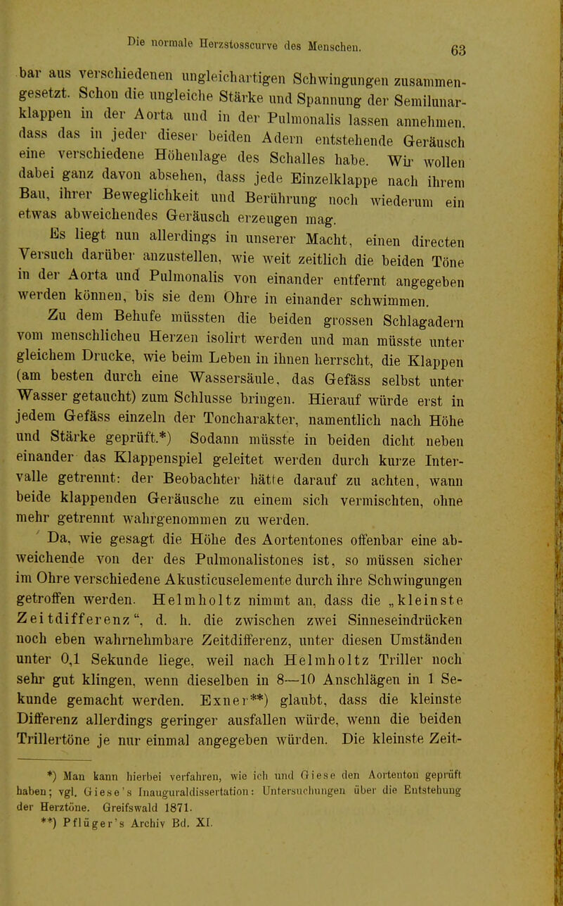 bar aus verschiedenen ungleichartigen Schwingungen zusammen- gesetzt. Schon die ungleiche Stärke und Spannung der Semilunar- klappen m der Aorta und in der Pulmonalis lassen annehmen dass das in jeder dieser beiden Adern entstehende Geräusch eine verschiedene Höhenlage des Schalles habe. Wir wollen dabei ganz davon absehen, dass jede Einzelklappe nach ihrem Bau, ihrer Beweglichkeit und Berührung noch wiederum ein etwas abweichendes Geräusch erzeugen mag. Es liegt nun allerdings in unserer Macht, einen directen Versuch darüber anzustellen, wie weit zeitlich die beiden Töne in der Aorta und Pulmonalis von einander entfernt angegeben werden können, bis sie dem Ohre in einander schwimmen. Zu dem Behufe müssten die beiden grossen Schlagadern vom menschlicheu Herzen isolirt werden und man müsste unter gleichem Drucke, wie beim Leben in ihnen herrscht, die Klappen (am besten durch eine Wassersäule, das Gefäss selbst unter Wasser getaucht) zum Schlüsse bringen. Hierauf würde erst in jedem Gefäss einzeln der Toncharakter, namentlich nach Höhe und Stärke geprüft.*) Sodann müsste in beiden dicht neben einander das Klappenspiel geleitet werden durch kurze Inter- valle getrennt: der Beobachter hätte darauf zu achten, wann beide klappenden Geräusche zu einem sich vermischten, ohne mehr getrennt wahrgenommen zu werden. Da, wie gesagt die Höhe des Aortentones offenbar eine ab- weichende von der des Pulmonalistones ist, so müssen sicher im Ohre verschiedene Akusticuselemente durch ihre Schwingungen getroffen werden. Helmholtz nimmt an, dass die „kleinste Zeitdifferenz, d. h. die zwischen zwei Sinneseindrücken noch eben wahrnehmbare Zeitdifferenz, unter diesen Umständen unter 0,1 Sekunde liege, weil nach Helmholtz Triller noch sehr gut klingen, wenn dieselben in 8—10 Anschlägen in 1 Se- kunde gemacht werden. Exner**) glaubt, dass die kleinste Differenz allerdings geringer ausfallen würde, wenn die beiden Trillertöne je nur einmal angegeben würden. Die kleinste Zeit- *) Man kann hierbei verfahren, wie ich und Oiese den Aortenton geprüft haben; vgl. Gie.se's Inauguraldissertation: Untersuchungen über die Entstehung der Herztöne. Greifswald 1871. **) Pflüger's Archiv Bd. XI.