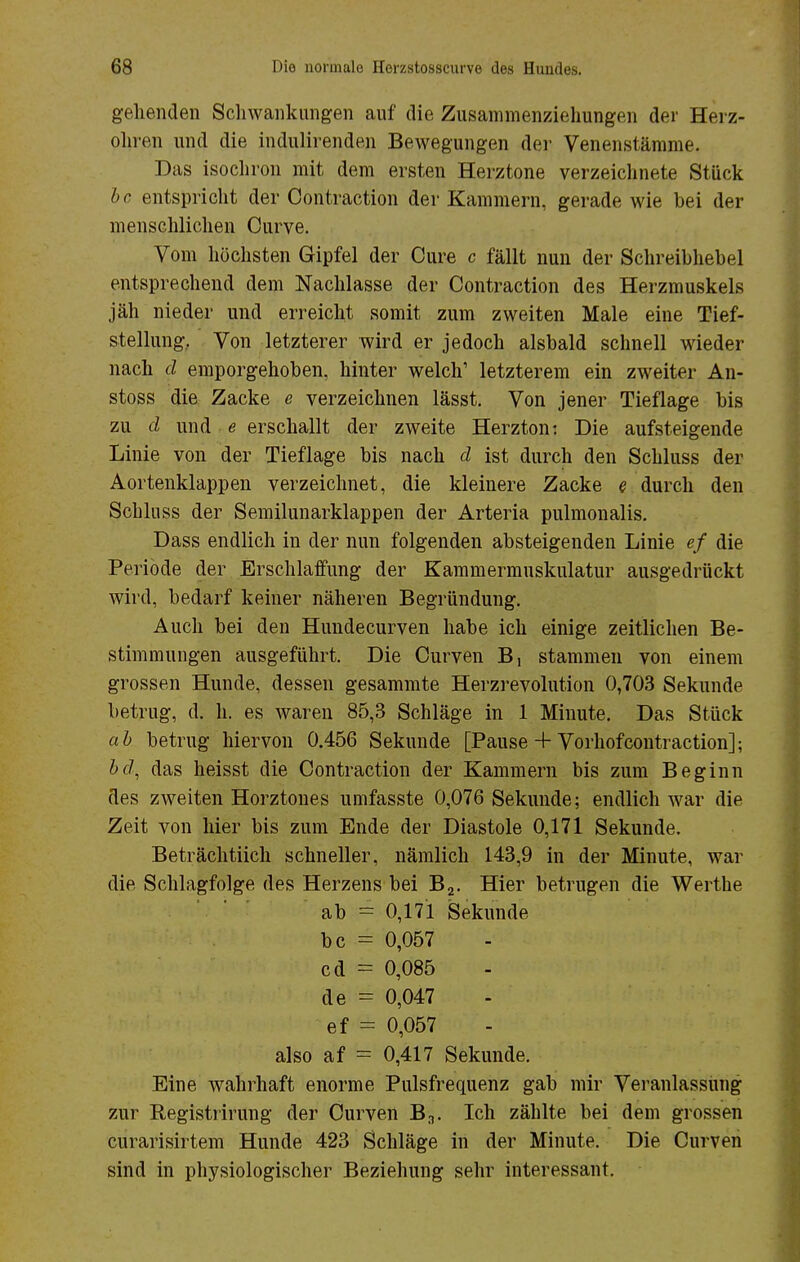 gehenden Schwankungen auf die Zusammenziehungen der Herz- ohren und die indulirenden Bewegungen der Venenstämme. Das isochron mit dem ersten Herztone verzeichnete Stück l>c entspricht der Contraction der Kammern, gerade wie bei der menschlichen Curve. Vom höchsten Gipfel der Cure c fällt nun der Schreibhebel entsprechend dem Nachlasse der Contraction des Herzmuskels jäh nieder und erreicht somit zum zweiten Male eine Tief- stellung. Von letzterer wird er jedoch alsbald schnell wieder nach d emporgehoben, hinter welch' letzterem ein zweiter An- stoss die Zacke e verzeichnen lässt. Von jener Tieflage bis zu d und e erschallt der zweite Herzton: Die aufsteigende Linie von der Tieflage bis nach d ist durch den Schluss der Aortenklappen verzeichnet, die kleinere Zacke e durch den Schluss der Semilunarklappen der Arteria pulmonalis. Dass endlich in der nun folgenden absteigenden Linie ef die Periode der Erschlaffung der Kammermuskulatur ausgedrückt wird, bedarf keiner näheren Begründung. Auch bei den Hundecurven habe ich einige zeitlichen Be- stimmungen ausgeführt. Die Curven B, stammen von einem grossen Hunde, dessen gesammte Herzrevolution 0,703 Sekunde betrug, d. h. es waren 85,3 Schläge in 1 Minute. Das Stück ab betrug hiervon 0.456 Sekunde [Pause 4- Vorhof contraction]; bd, das heisst die Contraction der Kammern bis zum Beginn des zweiten Horztones umfasste 0,076 Sekunde; endlich war die Zeit von hier bis zum Ende der Diastole 0,171 Sekunde. Beträchtlich schneller, nämlich 143,9 in der Minute, war die Schlagfolge des Herzens bei B2. Hier betrugen die Werthe ab = 0,171 Sekunde bc = 0,057 cd = 0,085 de = 0,047 ef = 0,057 also af = 0,417 Sekunde. Eine wahrhaft enorme Pulsfrequenz gab mir Veranlassung zur Registrirung der Curven Bn. Ich zählte bei dem grossen curarisirtem Hunde 423 Schläge in der Minute. Die Curven sind in physiologischer Beziehung sehr interessant.