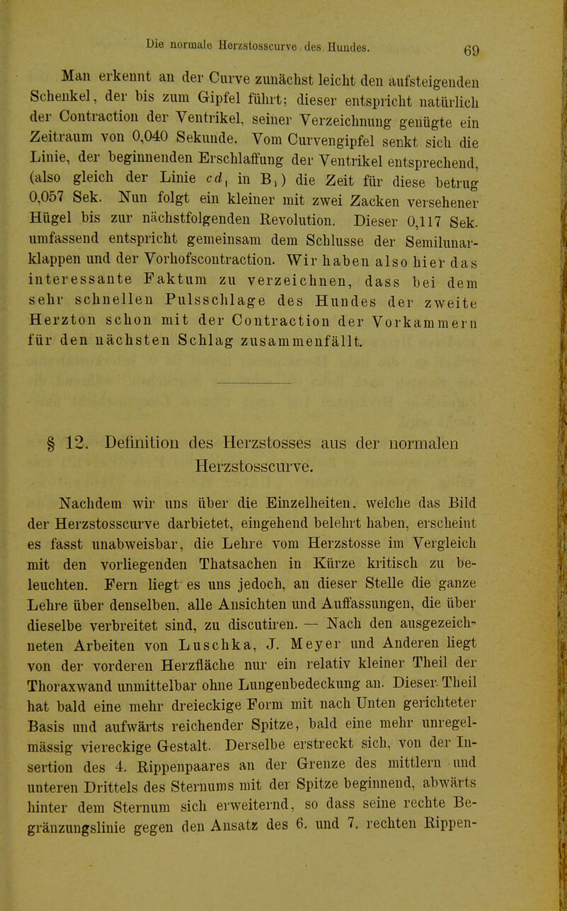 Man erkennt an der Curve zunächst leicht den aufsteigenden Schenkel, der bis zum Gipfel führt; dieser entspricht natürlich der Contraction der Ventrikel, seiner Verzeichnung genügte ein Zeitraum von 0,040 Sekunde. Vom Curvengipfel senkt sich die Linie, der beginnenden Erschlaffung der Ventrikel entsprechend, (also gleich der Linie cdx in B,) die Zeit für diese betrug 0,057 Sek. Nun folgt ein kleiner mit zwei Zacken versehener Hügel bis zur nächstfolgenden Revolution. Dieser 0,117 Sek. umfassend entspricht gemeinsam dem Schlüsse der Semilunar- klappen und der Vorhofscontraction. Wir haben also hier das interessante Faktum zu verzeichnen, dass bei dem sehr schnellen Pulsschlage des Hundes der zweite Herzton schon mit der Contraction der Vorkammern für den nächsten Schlag zusammenfällt. § 12. Definition des Herzstosses aus der normalen Herzstosscurve. Nachdem wir uns über die Einzelheiten, welche das Bild der Herzstosscurve darbietet, eingehend belehrt haben, erscheint es fasst unabweisbar, die Lehre vom Herzstosse im Vergleich mit den vorliegenden Thatsachen in Kürze kritisch zu be- leuchten. Fern liegt es uns jedoch, an dieser Stelle die ganze Lehre über denselben, alle Ansichten und Auffassungen, die über dieselbe verbreitet sind, zu discutiren. — Nach den ausgezeich- neten Arbeiten von Luschka, J. Meyer und Anderen liegt von der vorderen Herzfläche nur ein relativ kleiner Theil der Thoraxwand unmittelbar ohne Lungenbedeckung an. Dieser. Theil hat bald eine mehr dreieckige Form mit nach Unten gerichteter Basis und aufwärts reichender Spitze, bald eine mehr unregel- mässig viereckige Gestalt. Derselbe erstreckt sich, von der In- sertion des 4. Rippenpaares an der Grenze des mittlem und unteren Drittels des Sternums mit der Spitze beginnend, abwärts hinter dem Sternum sich erweiternd, so dass seine rechte Be- gränzungslinie gegen den Ansatz des 6. und 7. rechten Rippen-