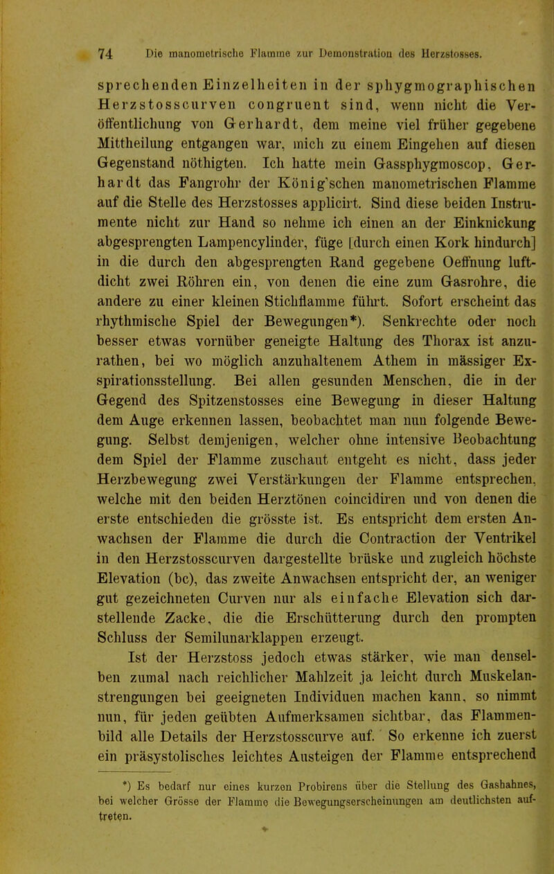 sprechenden Einzelheiten in der sphygmographischen Herzstosscurven congruent sind, wenn nicht die Ver- öffentlichung von Gerhardt, dem meine viel früher gegebene Mittheilung entgangen war, mich zu einem Eingehen auf diesen Gegenstand nöthigten. Ich hatte mein Gassphygmoscop, Ger- hardt das Fangrohr der König'schen manometrischen Flamme auf die Stelle des Herzstosses applicirt. Sind diese beiden Instru- mente nicht zur Hand so nehme ich einen an der Einknickung abgesprengten Lampencylinder, füge [durch einen Kork hindurch] in die durch den abgesprengten Rand gegebene Oeffnung luft- dicht zwei Röhren ein, von denen die eine zum Gasrohre, die andere zu einer kleinen Stichflamme führt. Sofort erscheint das rhythmische Spiel der Bewegungen*). Senkrechte oder noch besser etwas vornüber geneigte Haltung des Thorax ist anzu- rathen, bei wo möglich anzuhaltenem Athem in massiger Ex- spirationsstellung. Bei allen gesunden Menschen, die in der Gegend des Spitzenstosses eine Bewegung in dieser Haltung dem Auge erkennen lassen, beobachtet man nun folgende Bewe- gung. Selbst demjenigen, welcher ohne intensive Beobachtung dem Spiel der Flamme zuschaut entgeht es nicht, dass jeder Herzbewegung zwei Verstärkungen der Flamme entsprechen, welche mit den beiden Herztönen coincidiren und von denen die erste entschieden die grösste ist. Es entspricht dem ersten An- wachsen der Flamme die durch die Contraction der Ventrikel in den Herzstosscurven dargestellte brüske und zugleich höchste Elevation (bc), das zweite Anwachsen entspricht der, an weniger gut gezeichneten Curven nur als einfache Elevation sich dar- stellende Zacke, die die Erschütterung durch den prompten Schluss der Semilunarklappen erzeugt. Ist der Herzstoss jedoch etwas stärker, wie man densel- ben zumal nach reichlicher Mahlzeit ja leicht durch Muskelan- strengungen bei geeigneten Individuen machen kann, so nimmt nun, für jeden geübten Aufmerksamen sichtbar, das Flammen- bild alle Details der Herzstosscurve auf. So erkenne ich zuerst ein präsystolisches leichtes Austeigen der Flamme entsprechend *) Es bedarf nur eines kurzen Probirens über die Stellung des Gashahnes, bei welcher Grösse der Flamme die Bewegungserscheinungen am deutlichsten auf- treten.