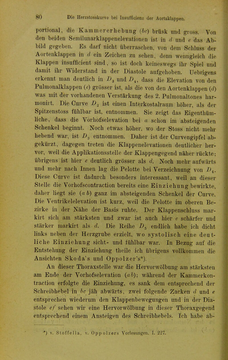 portional, die Kammererhebung (bc) brüsk und gross. Von den beiden Semilunarklappenelevationen ist in d und e das Ab- bild gegeben. Es darf nicht überraschen, von dem Schluss der Aortenklappen in d ein Zeichen zu sehen, denn wenngleich die Klappen insufficient sind, so ist doch keineswegs ihr .Spiel und damit ihr Widerstand in der Diastole aufgehoben. Uebrigens erkennt man deutlich in D3 und D4, dass die Elevation von den Pulmonalklappen (e) grösser ist, als die von den Aortenklappen (d) was mit der vorhandenen Verstärkung des 2. Pulmonaltones har- monirt. Die Curve D2 ist einen Interkostalraum höher, als der Spitzenstoss fühlbar ist, entnommen. Sie zeigt das Eigentüm- liche, dass die Vorhofselevation bei a schon im absteigenden Schenkel beginnt. Noch etwas höher, wo der Stoss nicht mehr liebend war, ist D3 entnommen. Daher ist der Curvengipfel ab- gekürzt, dagegen treten die Klappenelevationen deutlicher her- vor, weil die Applikationsstelle der Klappengegend näher rückte; übrigens ist hier e deutlich grösser als d. Noch mehr aufwärts und mehr nach Innen lag die Pelotte bei Verzeichnung von X»4. Diese Curve ist dadurch besonders interessant, weil an dieser Stelle die Vorhofscontraction bereits eine Einziehung bewirkte, daher liegt sie (a b) ganz im absteigenden Schenkel der Curve. Die Ventrikelelevation ist kurz, weil die Pelotte im oberen Be- zirke in der Nähe der Basis ruhte. Der Klappenschluss mar- kirt sich am stärksten und zwar ist auch hier e schärfer und stärker markirt als d. Die Reihe D5 endlich habe ich dicht links neben der Herzgrube erzielt, wo systolisch eine deut- liche Einziehung sieht- und fühlbar war. In Bezug auf die Entstehung der Einziehung theile ich übrigens vollkommen die Ansichten Skoda's und Oppolzer's*). An dieser Thoraxstelle war die Hervorwölbung am stärksten am Ende der Vorhofselevation (ab); während der Kammerkon- traction erfolgte die Einziehung, es sank dem entsprechend der Schreibhebel in bc jäh abwärts, zwei folgende Zacken d und e entsprechen wiederum den Klappenbewegungen und in der Dia- stole ef sehen wir eine Hervorwölbung in dieser Thoraxgegend entsprechend einem Ansteigen des Schreibhebels. Ich habe ab- *) v. Stoffella, v. Oppolzers Vorlesungen. 1. 227.