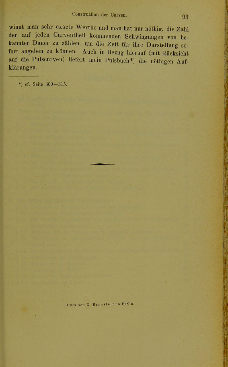 winnt man sehr exacte Werthe und man hat nur nöthig, die Zahl der auf jeden Curventheil kommenden Schwingungen von be- kannter Dauer zu zählen, um die Zeit für ihre Darstellung so- fort angeben zu können. Auch in Bezug hierauf (mit Rücksicht auf die Pulscurven) liefert mein Pulsbuch*) die nöthigen Auf- klärungen. *) cf. Seite 309-315. Druck von G. Berustein in Berlin.