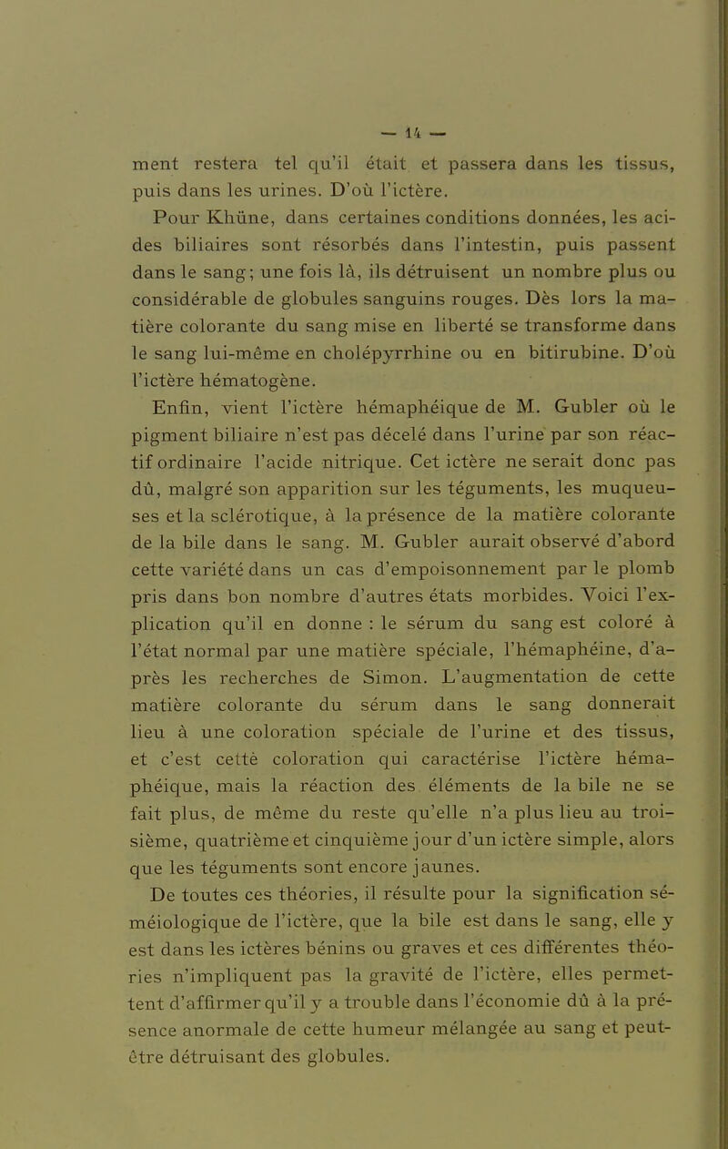 ment restera tel qu'il etait et passera dans les tissus, puis dans les urines. D'oü l'ictere. Pour Khüne, dans certaines conditions donnees, les aci- des biliaires sont resorbes dans l'intestin, puis passent dans le sang; une fois lä, ils detruisent un nombre plus ou considerable de globules sanguins rouges. Des lors la ma- tiere colorante du sang mise en liberte se transforme dans le sang lui-meme en cholepyrrhine ou en bitirubine. D'oü l'ictere hematogene. Enfin, vient l'ictere hemapheique de M. Gubler oü le pigment biliaire n'estpas decele dans l'urine par son reac- tif ordinaire l'acide nitrique. Cet ictere ne serait donc pas du, malgre son apparition sur les teguments, les muqueu- ses et la sclerotique, a lapresence de la matiere colorante de la bile dans le sang. M. Gubler aurait observe d'abord cette variete dans un cas d'empoisonnement par le plomb pris dans bon nombre d'autres etats morbides. Voici l'ex- plication qu'il en donne : le serum du sang est colore ä l'etat normal par une matiere speciale, 1'hemapheine, d'a- pres les recherches de Simon. L'augmentation de cette matiere colorante du serum dans le sang donnerait lieu ä une coloration speciale de l'urine et des tissus, et c'est cette coloration qui caracterise l'ictere hema- pheique, mais la reaction des elements de la bile ne se fait plus, de meme du reste qu'elle n'a plus lieu au troi- sieme, quatrieme et cinquieme jour d'un ictere simple, alors que les teguments sont encore jaunes. De toutes ces theories, il resulte pour la signification se- meiologique de l'ictere, que la bile est dans le sang, eile j est dans les icteres benins ou graves et ces differentes theo- ries n'impliquent pas la gravite de l'ictere, elles permet- tent d'affirmer qu'il y a trouble dans l'economie du ä la pre- sence anormale de cette humeur melangee au sang et peut- etre detruisant des globules.