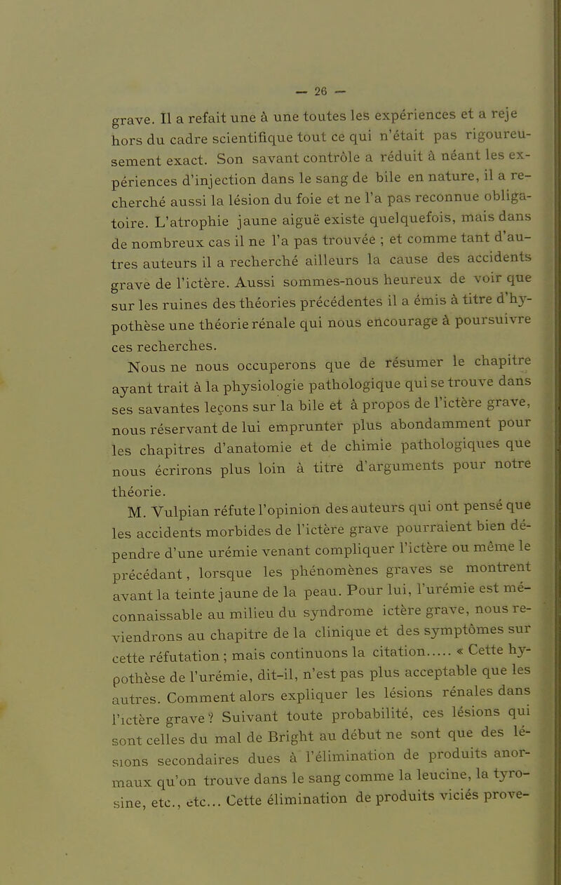 grave. II a refait une ä une toutes les experiences et a reje hors du cadre scientifique tout ce qui n'6tait pas rigoureu- sement exact. Son savant contröle a reduit ä neant les ex- periences d'injection dans le sang de bile en nature, il a re- cherche aussi la lesion du foie et ne l'a pas reconnue obliga- toire. L'atrophie jaune aigue existe quelquefois, mais dans de nombreux cas il ne l'a pas trouvee ; et comme tant d'au- tres auteurs il a recherche ailleurs la cause des accidents grave de l'ictere. Aussi sommes-nous heureux de voir que sur les ruines des theories precedentes il a emis ä titre d'hy- pothese une theorie renale qui nous encourage ä poursuivre ces rechercbes. Nous ne nous occuperons que de resumer le chapitre ayant trait ä la physiologie patbologique qui se trouve dans ses savantes lecons sur la bile et apropos de l'ictere grave, nous reservant de lui emprunter plus abondamment pour les chapitres d'anatomie et de cbimie pathologiques que nous ecrirons plus loin ä titre darguments pour notre theorie. M. Vulpian refute l'opinion des auteurs qui ont pense que les accidents morbides de l'ictere grave pourraient bien de- pendre d'une uremie venant compliquer l'ictere ou meine le precedant, lorsque les phenomenes graves se montrent avant la teinte jaune de la peau. Pour lui, l'uremie est me- connaissable au milieu du Syndrome ictere grave, nous re- viendrons au chapitre de la clinique et des symptömes sur cette refutation; mais continuons la citation « Cette hy- pothese de l'uremie, dit-il, n'est pas plus acceptable que les autres. Comment alors expliquer les lesions renales dans l'ictere grave ? Suivant toute probabilite, ces lesions qui sont celles du mal de Bright au debut ne sont que des le- sions secondaires dues ä l'elimination de produits anor- maux qu'on trouve dans le sang comme la leucine, la tyro- sine, etc., etc.. Cette elimination de produits vicies prove-