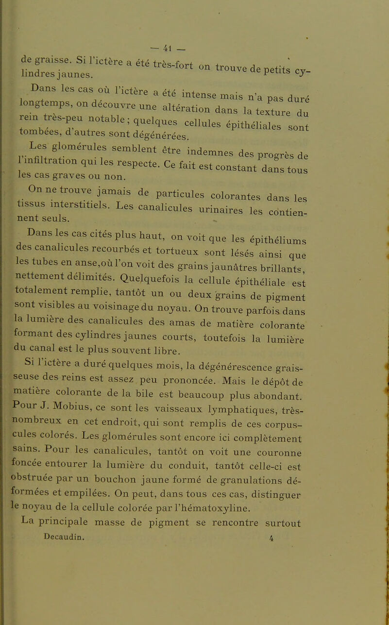 de graisse. Si l'ictere a ete tr^ fw a . vi ■ res~*ort ün trouve de petits cv- lmdresjaunes. peius, cy- Dans les cas oü l'ictere a ete intense mais na pas dure longtemps,ondeconvrenne alteration dans la textnre du re,n tres-pen notablequelques celluIes ; tombees, d'autres sont degenerees Les glomerules semblent Hte d mflltraüon qm les respeete. Ce fait est constant dans tous les cas graves ou non. On ne trouve jamais de partieules eolorantes dans les tissus mtersütiels. Les canalicules urinaires les cdntien- nent seuls. Dans les cas cites plus haut, on voit que les epitheliums des canalicules recourbes et tortueux sont leses ainsi que les tubes en anse,oü l'on voit des grains jaunätres brillant«, nettement delimites. Quelquefois la cellule epitheliale est totalement remplie, tantöt un ou deux grains de pigment sont visibles au voisinagedu noyau. On trouve parfois dans la lumiere des canalicules des amas de matiere colorante formant des cjlindres jaunes courts, toutefois la lumiere du canal est le plus souvent libre. Si l'ictere a dure quelques mois, la degenerescence grais- seuse des reins est assez peu prononcee. Mais le depöt de matiere colorante de la bile est beaucoup plus abondant. Pour J. Möbius, ce sont les vaisseaux lymphatiques, tres- nombreux en cet endroit, qui sont remplis de ces corpus- cules colores. Les glomerules sont encore ici completement sams. Pour les canalicules, tantöt on voit une couronne foncee entourer la lumiere du conduit, tantöt celle-ci est obstruee par un bouchon jaune forme de granulations de- formees et empilees. On peut, dans tous ces cas, distinguer le noyau de la cellule coloree par l'hematoxyline. La principale masse de pigment se rencontre surtout Decaudin. 4