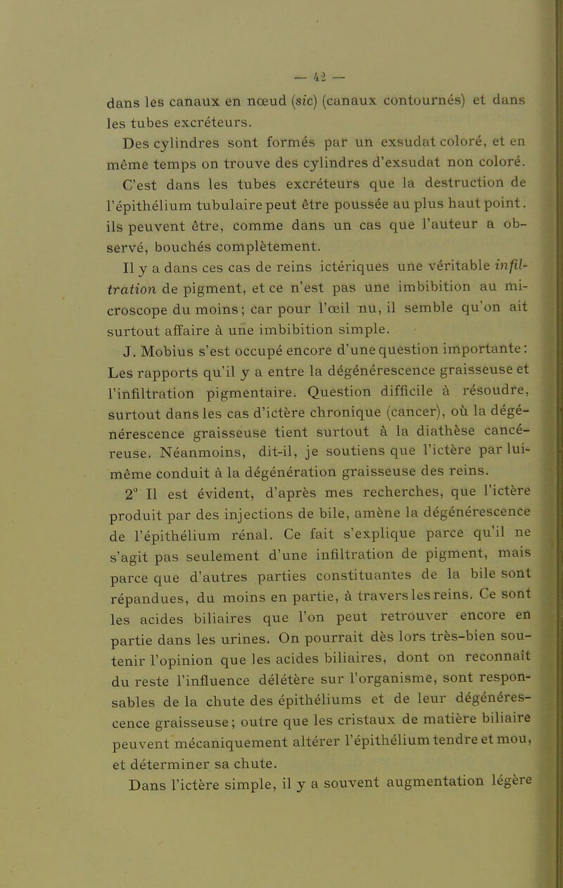 — 4-2 — dans les canaux en noeud (sie) (canaux contournes) et dans les tubes exereteurs. Des cylindres sont formes par un exsudat colore, et en meme temps on trouve des cylindres d'exsudat non colore. C'est dans les tubes exereteurs que la destruetion de l'epithelium tubulairepeut &tre poussee au plus hautpoint. ils peuvent etre, comme dans un cas que l'auteur a ob- serve, bouches completement. II y a dans ces cas de reins icteriques une veritable infil- tration de pigment, et ce n'est pas une imbibition au mi- croscope du moins; car pour l'ceil nu, il semble qu'on ait surtout affaire ä une imbibition simple. J. Möbius s'est occupe encore d'une question importante: Les rapports qu'il y a entre la degenerescence graisseuse et 1'Infiltration pigmentaire. Question difficile ä resoudre, surtout dans les cas d'ictere chronique (cancer), oü la dege- nerescence graisseuse tient surtout a la diathese cance- reuse. Neanmoins, dit-il, je soutiens que l'ictere parlui- mtoe conduit ä la degeneration graisseuse des reins. 2 II est evident, d'apres mes recherebes, que l'ictere produit par des injections de bile, amene la degenerescence de l'epithelium renal. Ce fait s'explique parce qu'il ne s'agit pas seulement d'une infiltration de pigment, mais parce que d'autres parties Constituantes de la bile sont repandues, du moins en partie, ä travers les reins. Ce sont les acides biliaires que l'on peut retrouver encore en partie dans les urines. On pourrait des lors tres-bien sou- tenir l'opinion que les acides biliaires, dont on reconnait du reste l'influence deletere sur l'organisme, sont respon- sables de la chute des epitheliums et de leur degeneres- cence graisseuse; outre que les cristaux de matiere biliaire peuvent mecaniquement alterer l'epitheliumtendreetmou, et determiner sa chute. Dans l'ictere simple, il y a souvent augmentation legere