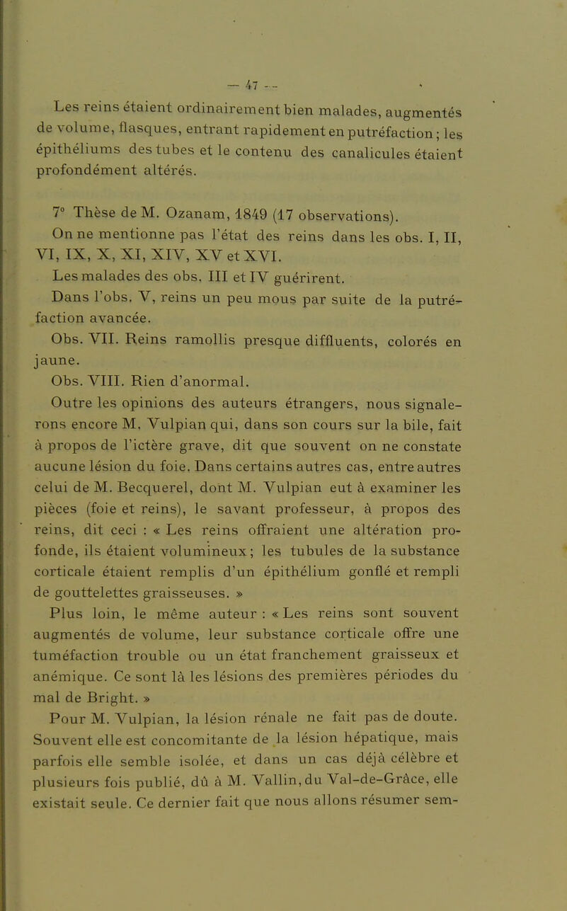 Les reins etaient ordinairementbien malades, augmentes de volume, flasques, entrant rapidementen putrefaction; les epitheliums des tubes et le contenu des canalicules etaient profondement älteres. 7° These de M. Ozanam, 1849 (17 observations). Onne mentionne pas l'etat des reins dans les obs. I, II, VI, IX, X, XI, XIV, XV et XVI. Les malades des obs. III et IV guerirent. Dans l'obs. V, reins un peu mous par suite de la putre- faction avancee. Obs. VII. Reins ramollis presque diffluents, colores en jaune. Obs. VIII. Rien d'anormal. Outre les opinions des auteurs etrangers, nous signale- rons encore M. Vulpian qui, dans son cours sur la bile, fait ä propos de l'ictere grave, dit que souvent on ne constate aucune lesion du foie. Dans certains autres cas, entreautres celui de M. Becquerel, dont M. Vulpian eut ä examiner les pieces (foie et reins), le savant professeur, ä propos des reins, dit ceci : « Les reins offraient une alteration pro- fonde, ils etaient volumineux; les tubules de la substance corticale etaient remplis d'un epithelium gonfle et rempli de gouttelettes graisseuses. » Plus loin, le meme auteur : «Les reins sont souvent augmentes de volume, leur substance corticale offre une tumefaction trouble ou un etat franchement graisseux et anemique. Ce sont la les lesions des premieres periodes du mal de Bright. » Pour M. Vulpian, la lesion renale ne fait pas de doute. Souvent eile est concomitante de la lesion hepatique, mais parfois eile semble isolee, et dans un cas dejä celebre et plusieurs fois publie, du ä M. Vallin,du Val-de-Gräce, eile existait seule. Ce dernier fait que nous allons resumer sem-