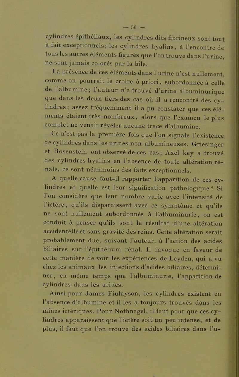 cylindres epitheliaux, les cylindres dits fibrineux sont tout ä fait exceptionnels; les cylindres hyalins, ä l'encontre de tous les autres elements figures que l'ontrouve dans l'urine, ne sont jamais colores par la bile. La presence de ces elements dans 1'urine n'est nullement, comme on pourrait le croire a priori, subordonnee ä celle de l'albumine; l'auteur n'a trouve d'urine albuminurique que dans les deux tiers des cas oü il a rencontre des cy- lindres ; assez frequemment il a pu constater que ces ele- ments etaient tres-nombreux, alors que l'examen le plus complet ne venait reveler aucune trace d'albumine. Ce n'est pas la premiere fois que l'on signale l'existence de cylindres dans les urines non albumineuses. Griesinger et Rosenstein ont observe de ces cas; Axel key a trouve des cylindres hyalins en l'absence de toute alteration re- nale, ce sont neanmoins des faits exceptionnels. A quelle cause faut-il rapporter l'apparition de ces cy- lindres et quelle est leur signification pathologique ? Si Ton considere que leur nombre varie avec l'intensite de l'ictere, qu'ils disparaissent avec ce Symptome et qu'ils ne sont nullement subordonnes a l'albuminurie, on est conduit ä penser qu'ils sont le resultat d'une alteration accidentelleet sans gravite desreins. Cette alteration serait probablement due, suivant l'auteur, ä l'action des acides biliaires sur l'epithelium renal. II invoque en faveur de cette maniere de voir les experiences de Leyden, qui a vu chez les animaux les injections d'acides biliaires, determi- ner, en meme temps que l'albuminurie, l'apparition de cylindres dans les urines. Ainsi pour James Fiulayson, les cylindres existent en l'absence d'albumine et il les a toujours trouves dans les mines icteriques. Pour Nothnagel, il faut pour que ces cy- lindres apparaissent que l'ictere soit un peu intense, et de plus, il faut que l'on trouve des acides biliaires dans L'u-