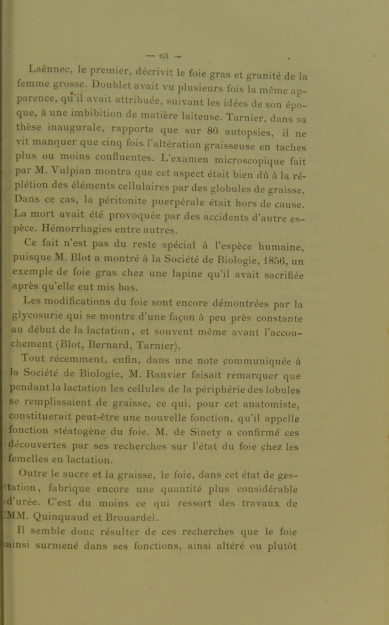 Laennec, le premier, decrivit le foie gras et granite de la > femme grosse. Doublet avait vu plusieurs fois la meme ap- j-. parence, qu'il avait attribuee, suivant les idees de son epo- que, äune Imbibition de matiere laiteuse. Tarnier, dans sa these inaugurale, rapporte que sur 80 autopsies, il ne j vit manquer que cinq fois l'alteration graisseuse en taches plus ou moins confluentes. L'examen microscopique fait , par M. Vulpian montra que cet aspect etait bien du ä la re- I Pletion des elements cellulaires par des globules de graisse. Dans ce cas, la peritonite puerperale etait hors de cause. La mort avait ete provoquee par des accidents d'autre es- pece. Hemorrhagies entre autres. Ce fait n'est pas du reste special ä l'espece humaine, puisque M. Blot a montre ä la Societe de Biologie, 1856, un exemple de foie gras chez une lapine qu'il avait sacrifiee apres quelle eut mis bas. Les modifications du foie sont encore demontrees par la glycosurie qui se montre d'une facon ä peu pres constante au debut de la lactation, et souvent meme avant l'accou- chement (Blot, Bernard, Tarnier). Tout recemment, enfin, dans une note communiquee ä la Soeiete de Biologie, M. Ranvier faisait remarquer que pendant la lactation les cellules de la peripherie des lobules se remplissaient de graisse, ce qui, pour cet anatomiste, constituerait peut-etre une nouvelle fonction, qu'il appelle fonction steatogene du foie. M. de Sinety a confirme ces decouvertes par ses recherches sur l'etat du foie chez les femelles en lactation. Outre le sucre et la graisse, le foie, dans cet etat de ges- tat ion, fabrique encore une quantite plus considerable cd'uree. C'est du moins ce qui ressort des travaux de 'MM. Quinquaud et Brouardel. II semble donc resulter de ces recherches que le foie iainsi surmene dans ses fonctions, ainsi altere ou plutöt