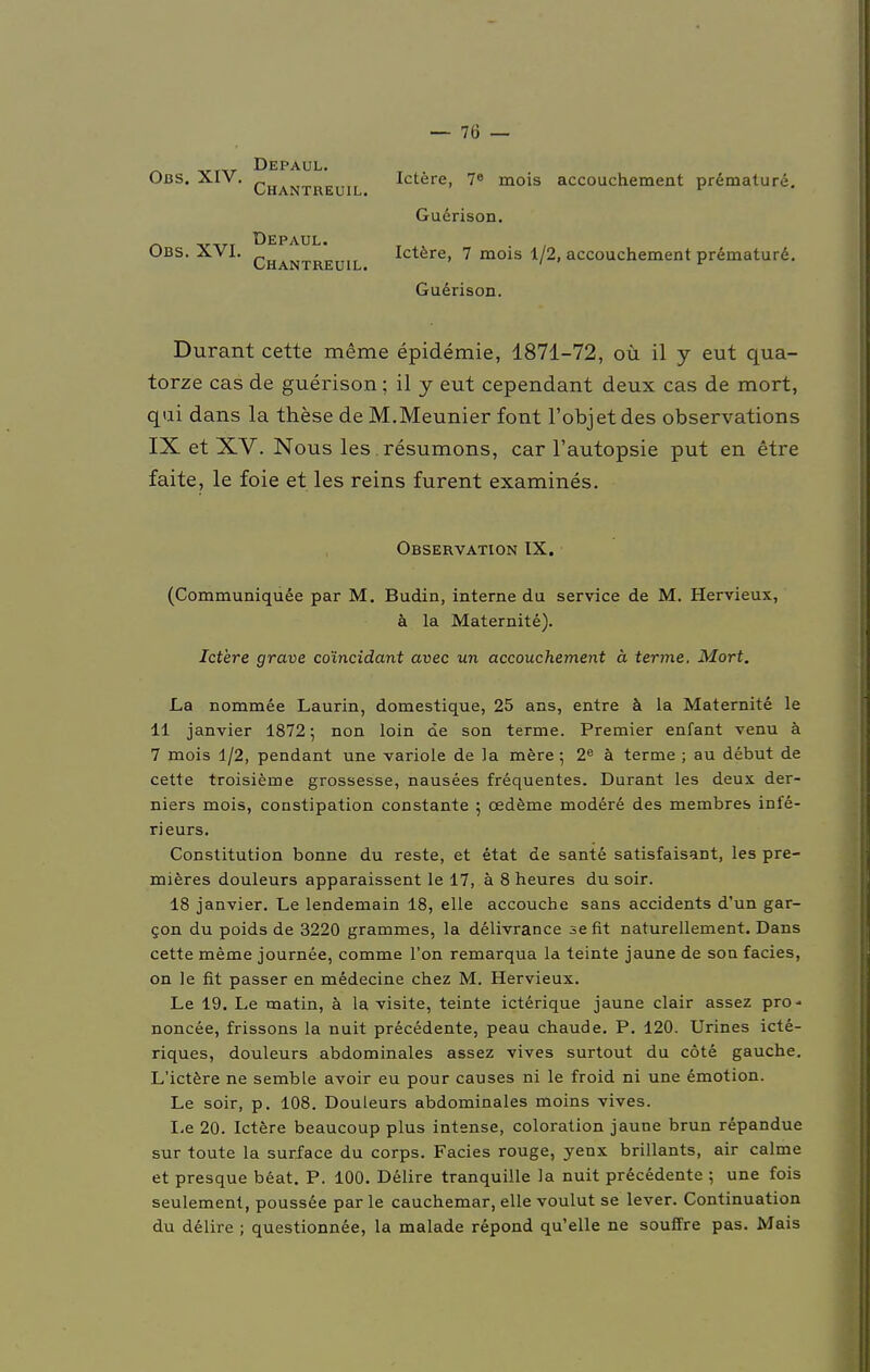 Obs. XIV. Obs. XVI. Depaul. Chantreuil. Depaul. Chantreuil. Ictere, 7° mois accouchement prämature. Guerison. Ictere, 7 mois 1/2, accouchement prämature. Guerison. Durant cette meme epidemie, 1871-72, oü il y eut qua- torze cas de guerison; il j eut cependant deux cas de mort, qui dans la these de M.Meunier font l'objet des observations IX et XV. Nous les. resumons, car l'autopsie put en etre faite, le foie et les reins furent examines. Observation IX. (Communiquee par M. Budin, interne du Service de M. Hervieux, ä la Maternite). Ictere grave co'incidant avec un accouchement ä terme. Mort. La nommee Laurin, domestique, 25 ans, entre ä la Maternite le 11 janvier 1872; non loin de son terme. Premier enfant venu ä 7 mois 1/2, pendant une variole de la mere; 2e ä terme ; au debut de cette troisieme grossesse, nausees frequentes. Durant les deux der- niers mois, constipation constante ; oedeme modere des membres inie- rieurs. Constitution bonne du reste, et etat de sante satisfaisant, les pre- mieres douleurs apparaissent le 17, ä 8 heures du soir. 18 janvier. Le lendemain 18, eile aecouche sans accidents d'un gar- con du poids de 3220 grammes, la delivrance se fit naturellement. Dans cette meme journee, comme l'on remarqua la teinte jaune de son facies, on le fit passer en medecine chez M. Hervieux. Le 19. Le matin, ä la visite, teinte icterique jaune clair assez pro- noncee, frissons la nuit precedente, peau chaude. P. 120. Urines icte- riques, douleurs abdominales assez vives surtout du cöte gauche. L'ictere ne semble avoir eu pour causes ni le froid ni une emotion. Le soir, p. 108. Douleurs abdominales moins vives. Le 20. Ictere beaueoup plus intense, coloration jaune brun repandue sur toute la surface du corps. Facies rouge, yenx brillants, air calme et presque beat. P. 100. Delire tranquille la nuit precedente ; une fois seulement, poussee par le cauchemar, eile voulut se lever. Continuation du delire ; questionnee, la malade repond qu'elle ne souffre pas. Mais