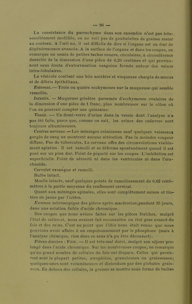 La consistance du parenchyme dans son ensemble n'est pas tres- sensiblement modifiee, on ne voit pas de gouttelettes de graisse rester au couteau. A l'ceil nu, iL est difficile de dire si l'organe est en etat de degenerescence avancee. A la surface de l'organe et dans les coupes, on remarque un semis de petites taches rouges, circulaires, ä circonference dentelee de la dimension d'une piece de 0,20 Centimes et qui provien- nent sans doute d'extravasation sanguine formee autour des veines intra-lobulaires. La vesicule contient une bile noirätre et visqueuse chargee de mucus et de debris epitheliaux. Estomac.— Trois ou quatre ecchymoses sur la muqueuse qui semble ramollie. Intestin. — Muqueuse grisätre parsemee d'ecchymoses ovalaires de la dimension d'une piece de 1 franc, plus nombreuses sur le cölon od l'on en pourrait compter une quinzaine. Vessie. — Un demi-verre d'urine dans la vessie dont l'analyse n'a pas ete faite, parce que, comme on sait, les urines des cadavres sont toujours albumineuses. Centres nerveux. — Les meninges cräniennes sauf quelques vaisseaux gorges de sang ne montrent aucune alteration. Pas la moindre rougeur diffuse. Pas de tubercules. Le cerveau offre des circonvolutions visible- ment aplaties. II est ramolli et se deforme spontanement quand il est pose sur un plan dur. Point de piquete sur les coupes L'imbibition est superficielle. Point de serosite ni dans les ventricules ni dans Tara- chno'ide. Cervelet exsangue et ramolli. Bulbe intact. Moelle intacte, sauf quelques points de ramollissement de 0,02 centi- metres ä la partie moyenne du renflement cervical. Quant aux meninges spinales, elles sont completement saines et tin- tees en jaune par l'ictere. Examen microscopique des pieces apres maceration,pendant 35 jours, dans une Solution faible d'acide chromique. Des coupes que nous avions faites sur les pieces fraiches, malgre Tetat de celles-ci, nous avaient fait reconnaitre un etat gras avance du foie et des reins. C'est au point que l'idee nous etait venue que nous pouvions avoir affaire ä un empoisonnement par le phosphore (mais ä l'analyse chimique, rien dans ce sens n'a pu etre decouvert). Pieces durcies : Foie. — II est tres-mal durci, malgre son sejour pro- longe dans l'acide chromique. Sur les nombreuses coupes, on remarque qu'un grand nombre de cellules du foie ont disparu. Celles qui persis- tent sont la plupart petites, atrophiees, granuleuses ou graisseuses; quelques-unes sont volumineuses et distendues par des globules grais- seux. En dehois des cellules, la graisse se montre sous forme de taches