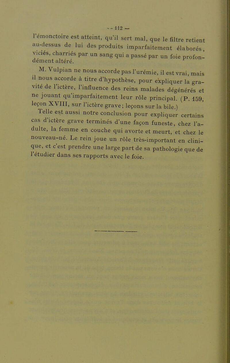 l'emonctoire est atteint, qu'il sert mal, que le filtre retient au-dessus de lui des produits imparfaitement elabores vicies, charries par un sang qui a passe par un foie profon- dement altere. M. Vulpian ne nous aecorde pas l'uremie, il est vrai, mais il nous aecorde ä titre d'hypothese, pour ekpliquer la gra- vite de l'xctere, 1'influence des reins malades degeneres et ne jouant qu'imparfaitement leur role principal. (P. 159, lecon XVIII, sur l'ictere grave; lecons sur la bile.) Teile est aussi notre conclusion pour expliquer certains cas d'ictere grave termines d'une facon funeste, chez In- dulte, la femme en couche qui avorte et meurt, et chez le nouveau-ne. Le rein joue un role tres-important en clini- que, et c'est prendre une large part de sa pathologie que de l'etudier dans ses rapports avec le foie.