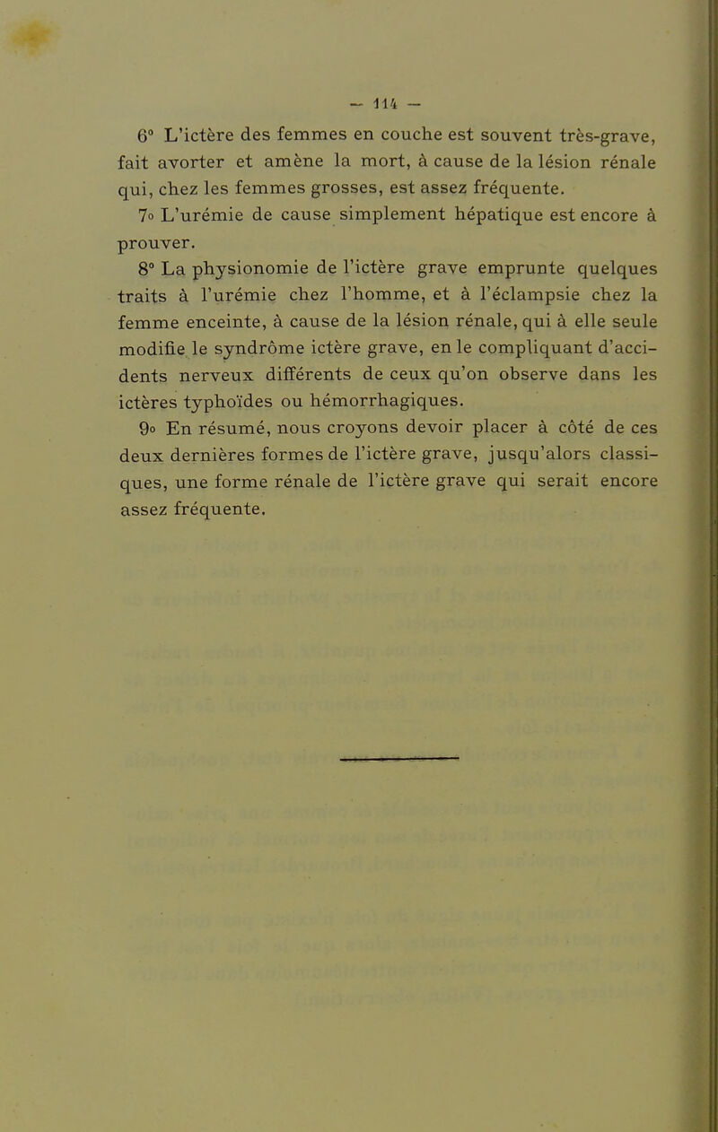 6° L'ictere des femmes en couche est souvent tres-grave, fait avorter et amene la mort, ä cause de la lesion renale qui, chez les femmes grosses, est assez frequente. 7o L'uremie de cause simplement hepatique est encore k prouver. 8° La physionomie de l'ictere grave emprunte quelques traits ä l'uremie chez l'homme, et ä l'eclampsie chez la femme enceinte, ä cause de la lesion renale, qui ä eile seule modifie le Syndrome ictere grave, enle compliquant d'acci- dents nerveux differents de ceux qu'on observe dans les icteres typhoides ou hemorrhagiques. 9° En resume, nous croyons devoir placer ä cöte de ces deux dernieres formes de l'ictere grave, jusqu'alors classi- ques, une forme renale de l'ictere grave qui serait encore assez frequente.