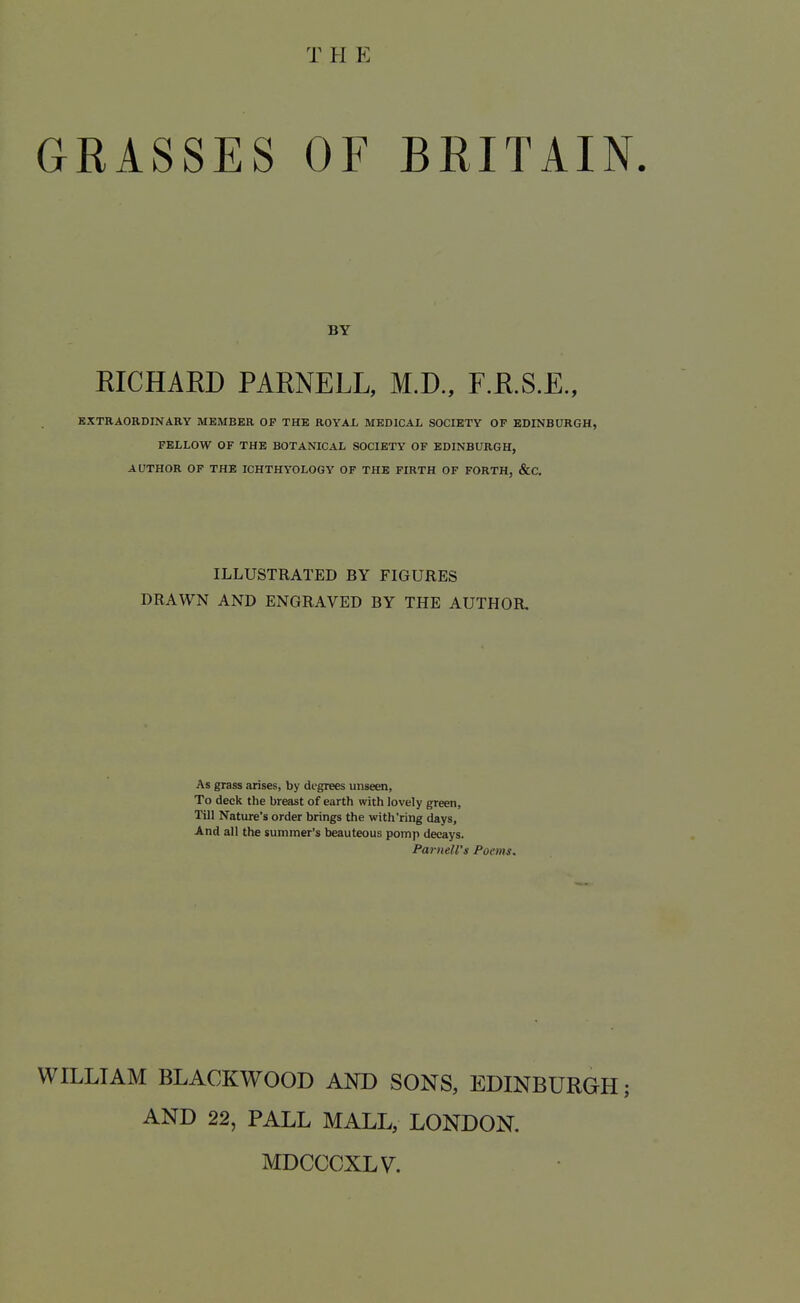 THE GRASSES OF BRITAIN. BY RICHAED PARNELL, M.D., F.R.S.E., KXTRAOKDINARY MKMBER OP THE ROYAL MEDICAL SOCIETY OF EDINBURGH, FELLOW OF THE BOTANICAL SOCIETY OF EDINBURGH, AUTHOR OF THE ICHTHYOLOGY OF THE FIRTH OF FORTH, &C. ILLUSTRATED BY FIGURES DRAWN AND ENGRAVED BY THE AUTHOR, As grass arises, by dt-grees unseen, To deck the breast of earth with lovely green. Till Nature's order brings the with'ring days, And all the summer's beauteous pomp decays. Parnell's Poems. WILLIAM BLACKWOOD AND SONS, EDINBURGH; AND 22, PALL MALL, LONDON. MDCCCXLV.
