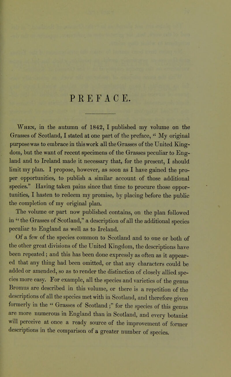 PREFACE When, in the autumn of 1842, I published my volume on the Grasses of Scotland, I stated at one part of the preface, My original purpose was to embrace in this work all the Grasses of the United King- dom, but the want of recent specimens of the Grasses peculiar to Eng- land and to Ireland made it necessary that, for the present, I should limit my plan. I propose, however, as soon as I have gained the pro- per opportunities, to publish a similar account of those additional species. Having taken pains since that time to procure those oppor- tunities, I hasten to redeem my promise, by placing before the public the completion of my original plan. The volume or part now published contains, on the plan followed in the Grasses of Scotland, a description of all the additional species peculiar to England as well as to Ireland. Of a few of the species common to Scotland and to one or both of the other great divisions of the United Kingdom, the descriptions have been repeated; and this has been done expressly as often as it appear- ed that any thing had been omitted, or that any characters could be added or amended, so as to render the distinction of closely allied spe- cies more easy. For example, all the species and varieties of the genus Bromus are described in this volume, or there is a repetition of the descriptions of all the species met with in Scotland, and therefore given formerly in the « Grasses of Scotland ; for the species of this genus are more numerous in England than in Scotland, and every botanist will perceive at once a ready som-ce of the improvement of former descriptions in the comparison of a greater number of species.