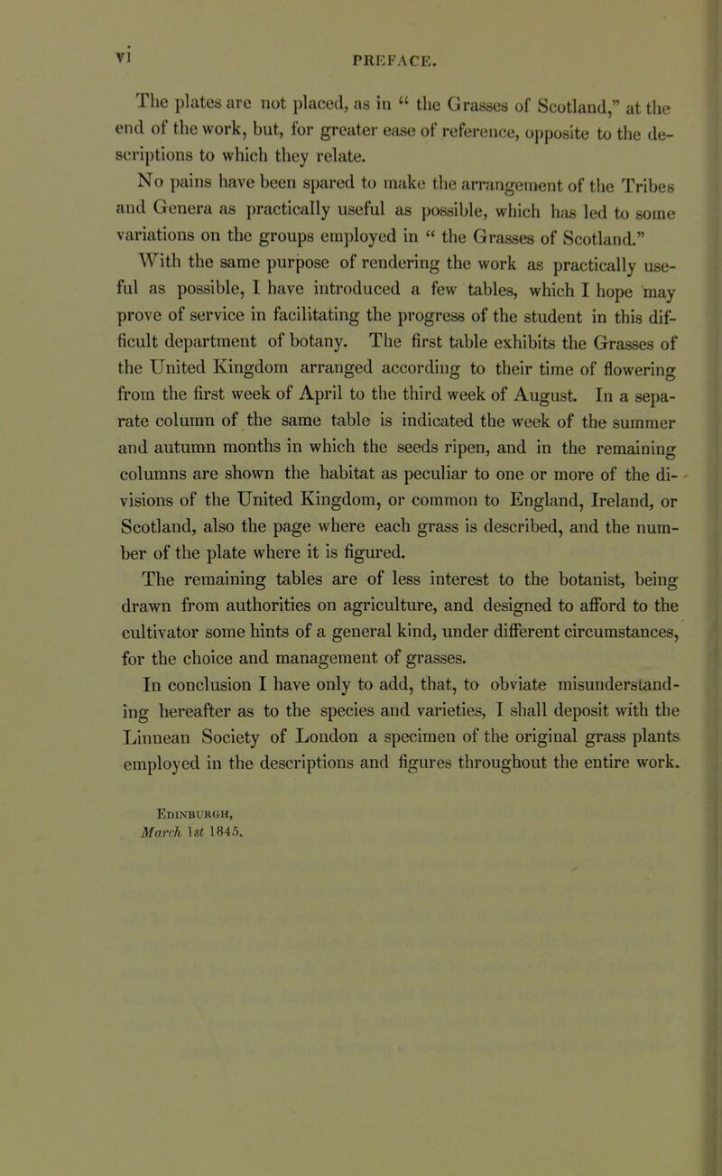 The plates are not placed, as in  the Grasses of Scotland, at the end of the work, but, for greater ease of reference, opposite to the de- scriptions to which they relate. No pains have been spared to make the airangement of the Tribes and Genera as practically useful as possible, which has led to some variations on the groups employed in  the Grasses of Scotland. With the same purpose of rendering the work as practically use- ful as possible, 1 have introduced a few tables, which I hope may prove of service in facilitating the progress of the student in this dif- ficult department of botany. The first table exhibits the Grasses of the United Kingdom arranged according to their time of flowering from the first week of April to the third week of August. In a sepa- rate column of the same table is indicated the week of the summer and autumn months in which the seeds ripen, and in the remaining columns are shown the habitat as peculiar to one or more of the di- visions of the United Kingdom, or common to England, Ireland, or Scotland, also the page where each grass is described, and the num- ber of the plate where it is figured. The remaining tables are of less interest to the botanist, being drawn from authorities on agriculture, and designed to afibrd to the cultivator some hints of a general kind, under different circumstances, for the choice and management of grasses. In conclusion I have only to add, that, to obviate misunderstand- ing hereafter as to the species and varieties, I shall deposit with the Linnean Society of London a specimen of the original grass plants employed in the descriptions and figures throughout the entire work. Edinburgh, March 1st 1845.