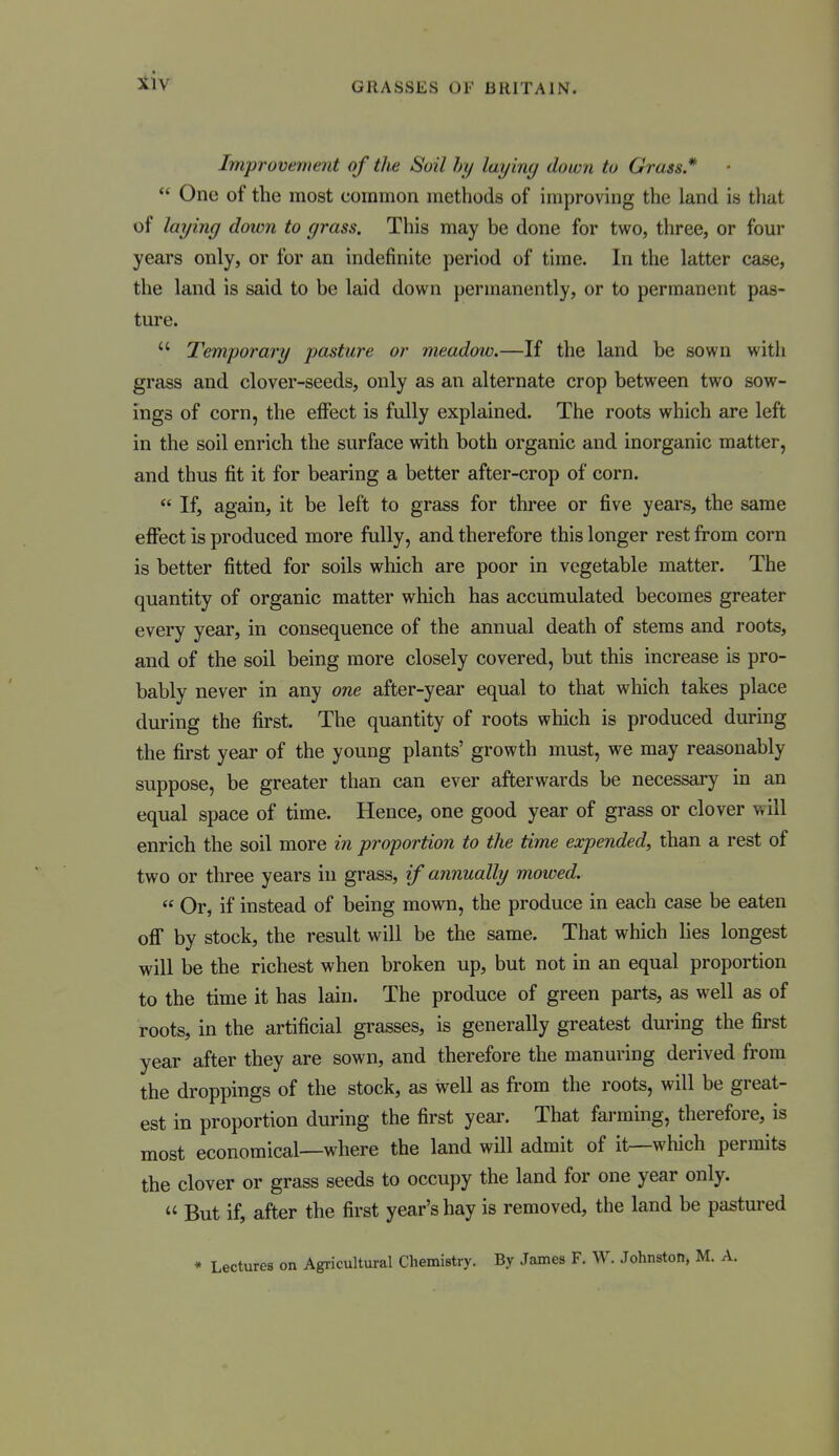 Improvement of the Soil hy laying down to Grass*  One of the most common methods of improving the land is that of laying down to grass. This may be done for two, three, or four years only, or for an indefinite period of time. In the latter case, the land is said to be laid down permanently, or to permanent pas- ture.  Temporary pasture or meadow.—If the land be sown with grass and clover-seeds, only as an alternate crop between two sow- ings of corn, the effect is fully explained. The roots which are left in the soil enrich the surface with both organic and inorganic matter, and thus fit it for bearing a better after-crop of corn.  If, again, it be left to grass for three or five years, the same effect is produced more fully, and therefore this longer rest from corn is better fitted for soils which are poor in vegetable matter. The quantity of organic matter which has accumulated becomes greater every year, in consequence of the annual death of stems and roots, and of the soil being more closely covered, but this increase is pro- bably never in any one after-year equal to that which takes place during the first. The quantity of roots which is produced during the first year of the young plants' growth must, we may reasonably suppose, be greater than can ever afterwards be necessary in an equal space of time. Hence, one good year of grass or clover will enrich the soil more in proportion to the time expended, than a rest of two or three years in grass, if annually mowed.  Or, if instead of being mown, the produce in each case be eaten off by stock, the result will be the same. That which lies longest will be the richest when broken up, but not in an equal proportion to the time it has lain. The produce of green parts, as well as of roots, in the artificial grasses, is generally greatest during the first year after they are sown, and therefore the manuring derived from the droppings of the stock, as well as from the roots, will be great- est in proportion during the first year. That fai-ming, therefore, is most economical—where the land will admit of it—which permits the clover or grass seeds to occupy the land for one year only.  But if, after the first year's hay is removed, the land be pastured » Lectures on Agricultural Chemistry. By James F. W. Johnston, M. A.