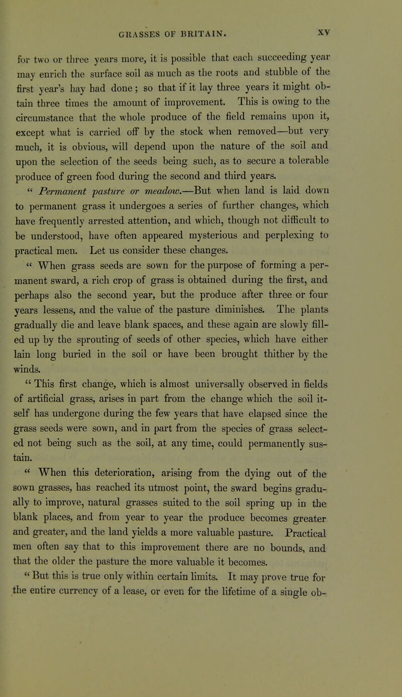 for two or three years more, it is possible that each succeeding year may enrich the surface soil as much as the roots and stubble of the first year's hay had done; so that if it lay three years it might ob- tain three times the amount of improvement. This is owing to the circumstance that the whole produce of the field remains upon it, except what is carried off by the stock when removed—but very much, it is obvious, will depend upon the nature of the soil and upon the selection of the seeds being such, as to secure a tolerable produce of green food during the second and third years.  Permanent pasture or meadow.—But when land is laid down to permanent grass it undergoes a series of further changes, which have frequently arrested attention, and which, though not difficult to be understood, have often appeared mysterious and perplexing to practical men. Let us consider these changes.  When grass seeds are sown for the purpose of forming a per- manent sward, a rich crop of grass is obtained during the first, and perhaps also the second year, but the produce after three or four years lessens, and the value of the pasture diminishes. The plants gradually die and leave blank spaces, and these again are slowly fill- ed up by the sprouting of seeds of other species, which have either lain long buried in the soil or have been brought thither by the winds.  This first change, which is almost universally observed in fields of artificial grass, arises in part from the change which the soil it- self has undergone during the few years that have elapsed since the grass seeds were sown, and in part from the species of grass select- ed not being such as the soil, at any time, could permanently sus- tain.  When this deterioration, arising from the dying out of the sown grasses, has reached its utmost point, the sward begins gradu- ally to improve, natural grasses suited to the soil spring up in the blank places, and from year to year the produce becomes greater and greater, and the land yields a more valuable pasture. Practical men often say that to this improvement there are no bounds, and that the older the pasture the more valuable it becomes.  But this is true only within certain limits. It may prove true for the entire currency of a lease, or even for the lifetime of a single ob-