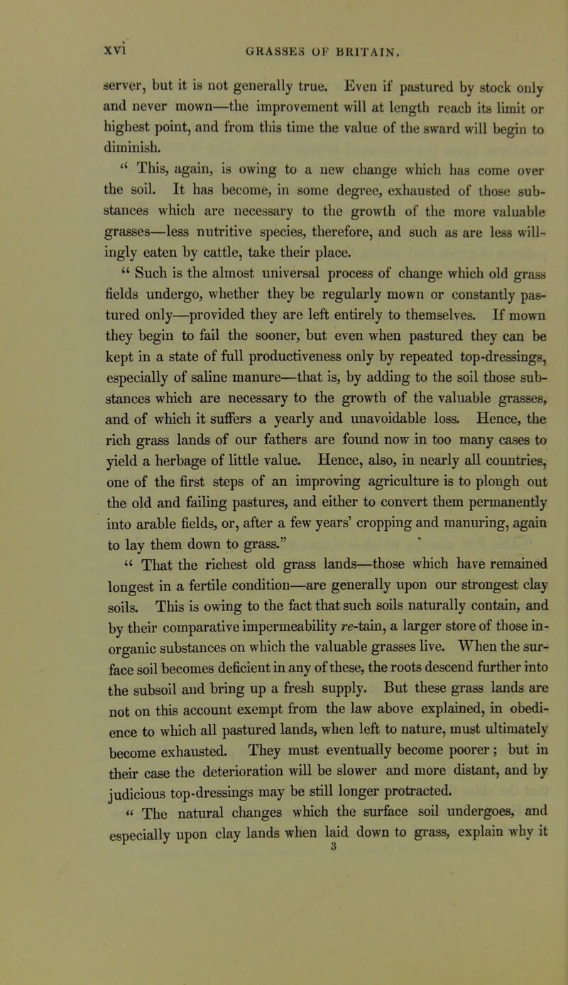 server, but it is not generally true. Even if pastured by stock only and never mown—the improvement m\\ at length reach its limit or highest point, and from this time the value of the sward will begin to diminish. This, again, is owing to a new change which has come over the soil. It has become, in some degree, exhausted of those sub- stances which are necessary to the growth of the more valuable grasses—less nutritive species, therefore, and such as are less will- ingly eaten by cattle, take their place.  Such is the almost universal process of change which old grass fields undergo, whether they be regularly mown or constantly pas- tured only—provided they are left entirely to themselves. If mown they begin to fail the sooner, but even when pastured they can be kept in a state of full productiveness only by repeated top-dressings, especially of saline manure—that is, by adding to the soil those sub- stances which are necessary to the growth of the valuable grasses, and of which it suflPers a yearly and unavoidable loss. Hence, the rich grass lands of our fathers are found now in too many cases to yield a herbage of little value. Hence, also, in nearly all countries, one of the first steps of an improving agriculture is to plough out the old and failing pastures, and either to convert them permanently into arable fields, or, after a few years' cropping and manuring, again to lay them down to grass.  That the richest old grass lands—those which have remained longest in a fertile condition—are generally upon our strongest clay soils. This is owing to the fact that such soils naturally contain, and by their comparative impermeability re-tain, a larger store of those in- organic substances on which the valuable grasses live. When the sur- face soil becomes deficient in any of these, the roots descend further into the subsoil and bring up a fresh supply. But these grass lands are not on this account exempt from the law above explained, in obedi- ence to which all pastured lands, when left to nature, must ultimately become exhausted. They must eventually become poorer; but in their case the deterioration will be slower and more distant, and by judicious top-dressings may be still longer protracted.  The natural changes which the surface soil undergoes, and especially upon clay lands when laid down to grass, explain why it 3