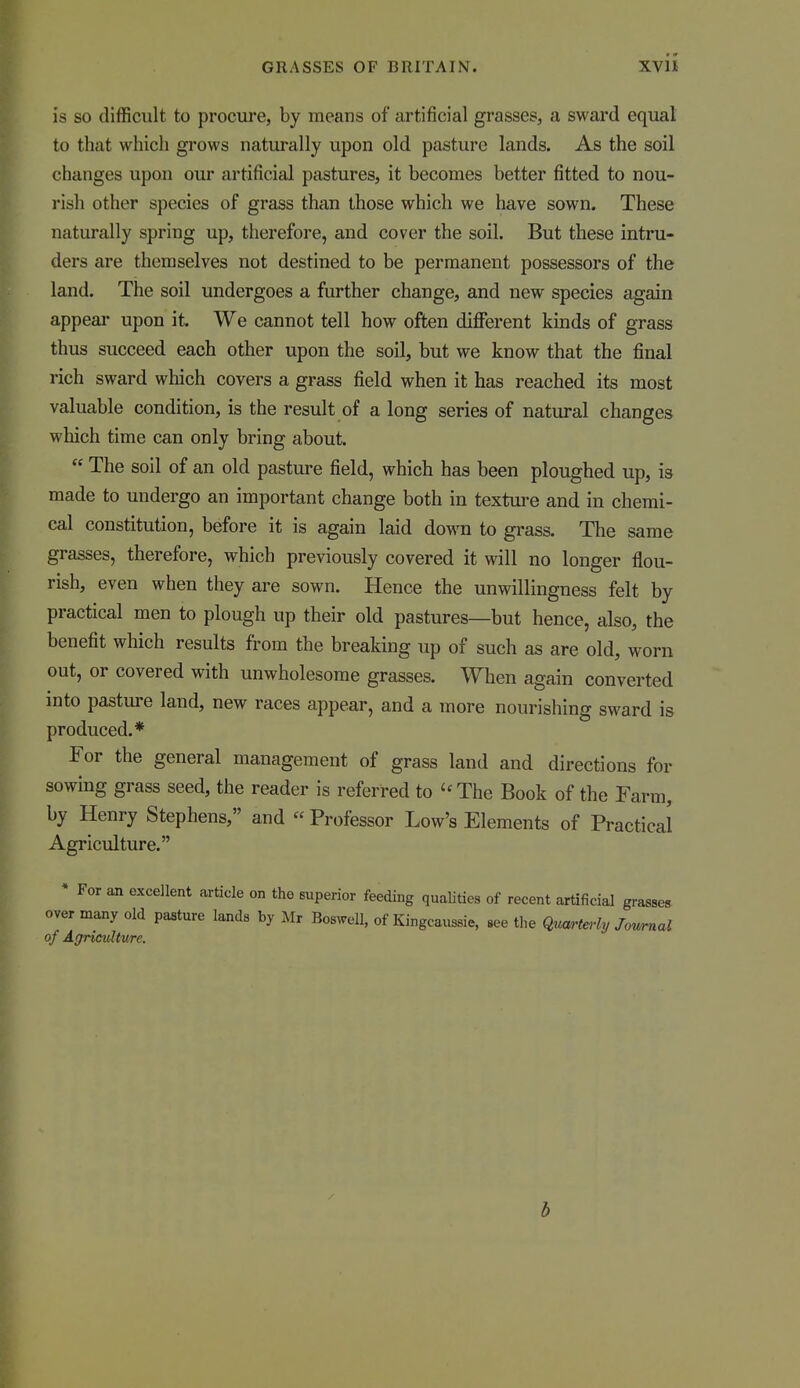 is so difficult to procure, by means of artificial grasses, a sward equal to that which grows naturally upon old pasture lands. As the soil changes upon our artificial pastures, it becomes better fitted to nou- rish other species of grass than those which we have sown. These naturally spring up, therefore, and cover the soil. But these intru- ders are themselves not destined to be permanent possessors of the land. The soil undergoes a further change, and new species again appeal* upon it We cannot tell how often different kinds of grass thus succeed each other upon the soil, but we know that the final rich sward which covers a grass field when it has reached its most valuable condition, is the result of a long series of natural changes which time can only bring about.  The soil of an old pasture field, which has been ploughed up, is made to undergo an important change both in textui-e and in chemi- cal constitution, before it is again laid down to grass. The same grasses, therefore, which previously covered it will no longer flou- rish, even when they are sown. Hence the unwillingness felt by practical men to plough up their old pastures—but hence, also, the benefit which results from the breaking up of such as are old, worn out, or covered with unwholesome grasses. When again converted into pasture land, new races appear, and a more nourishing sward is produced.* For the general management of grass land and directions for sowing grass seed, the reader is referred to '^The Book of the Farm, by Henry Stephens, and  Professor Low's Elements of Practical Agriculture. For an excellent article on the superior feeding qualities of recent artificial grasses many old pasture lands by Mr Bosm^l, of Kingcaussie, see the qum^te,-ly Jowmal of Agriculture. b