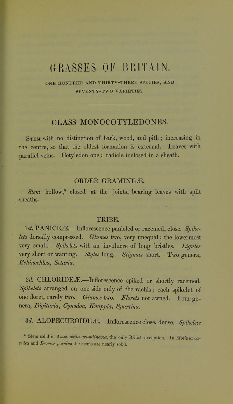 ONE HUNDRED AND THIRTY-THREE SPECIES, AND SEVENTY-TWO VARIETIES. CLASS MONOCOTYLEDONES. Stem with no distinction of bark, wood, and pith; increasing in the centre, so that the oldest formation is external. Leaves with parallel veins. Cotyledon one; radicle inclosed in a sheath. ORDER GRAMINE^. Stem hollow,* closed at the joints, bearing leaves with split sheaths. TRIBE. \st. PANICE^.—Inflorescence panicled or raceined, close. Spike- lets dorsally compressed. Glumes two, very unequal; the lowermost very small. Spikelets with an involucre of long bristles. Ligules very short or wanting. Styles long. Stigmas short. Two genera, Echinochloa^ Setaria. 2d. CHLORIDEJE.—Inflorescence spiked or shortly racemed. Spikelets arranged on one side only of the rachis; each spikelet of one floret, rarely two. Glumes two. Florets not awned. Four ge- nera, Diffitaria, Cynodon, Knappia, Spartina. 3c?. ALOPECUROIDE^.—Inflorescence close, dense. Spikelets * Stem solid in Ammopldla cmindinacea, the only British exception. In Molinia co&- rulea and Bromm patulm the stems are nearly solid.
