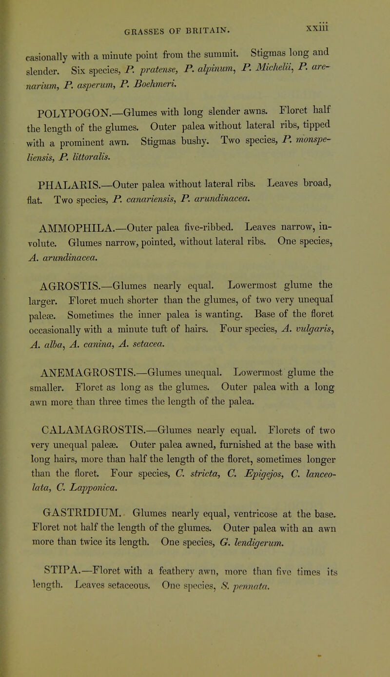 casioimlly with a minute point from the summit. Stigmas long and slender. Six species, R pratense, P. alpinum, P. Michelu, P. are- narium, P. asperum, P. Boehmeri. POLYPOGON.—Glumes with long slender awns. Floret half the length of the glumes. Outer palea without lateral ribs, tipped with a prominent awn. Stigmas bushy. Two species, P. monspe- liensis, P. littoralis. PHALARIS.—Outer palea without lateral ribs. Leaves broad, flat Two species, P. canariensis, P. arundinacea. AMMOPHILA.—Outer palea five-ribbed. Leaves narrow, in- volute. Glumes narrow, pointed, without lateral ribs. One species, A. arundinacea. AGROSTIS.—Glumes nearly equal. Lowermost glume the larger. Floret much shorter than the glumes, of two very unequal palese. Sometimes the inner palea is wanting. Base of the floret occasionally with a minute tuft of hairs. Four species, A. vulgaris^ A. alha^ A. canina, A. setacea. ANEMAGROSTIS.—Glumes unequal. Lowermost glume the smaller. Floret as long as the glumes. Outer palea with a long awn more than three times the length of the palea. CALAMAGROSTIS.—Glumes nearly equal. Florets of two very unequal paleae. Outer palea awned, furnished at the base with long hairs, more than half the length of the floret, sometimes longer than the floret. Four species, C. stricta, C. Epigejos, C. lanceo- lata, C. Lapponica. GASTRIDIUM. Glumes nearly equal, ventricose at the base. Floret not half the length of the glumes. Outer palea with an awn more than twice its length. One species, G. lendigerum. STIPA.—Floret with a feathery awn, more than five times its length. Leaves setaceous. One si)ecies, ^S*. pennata.