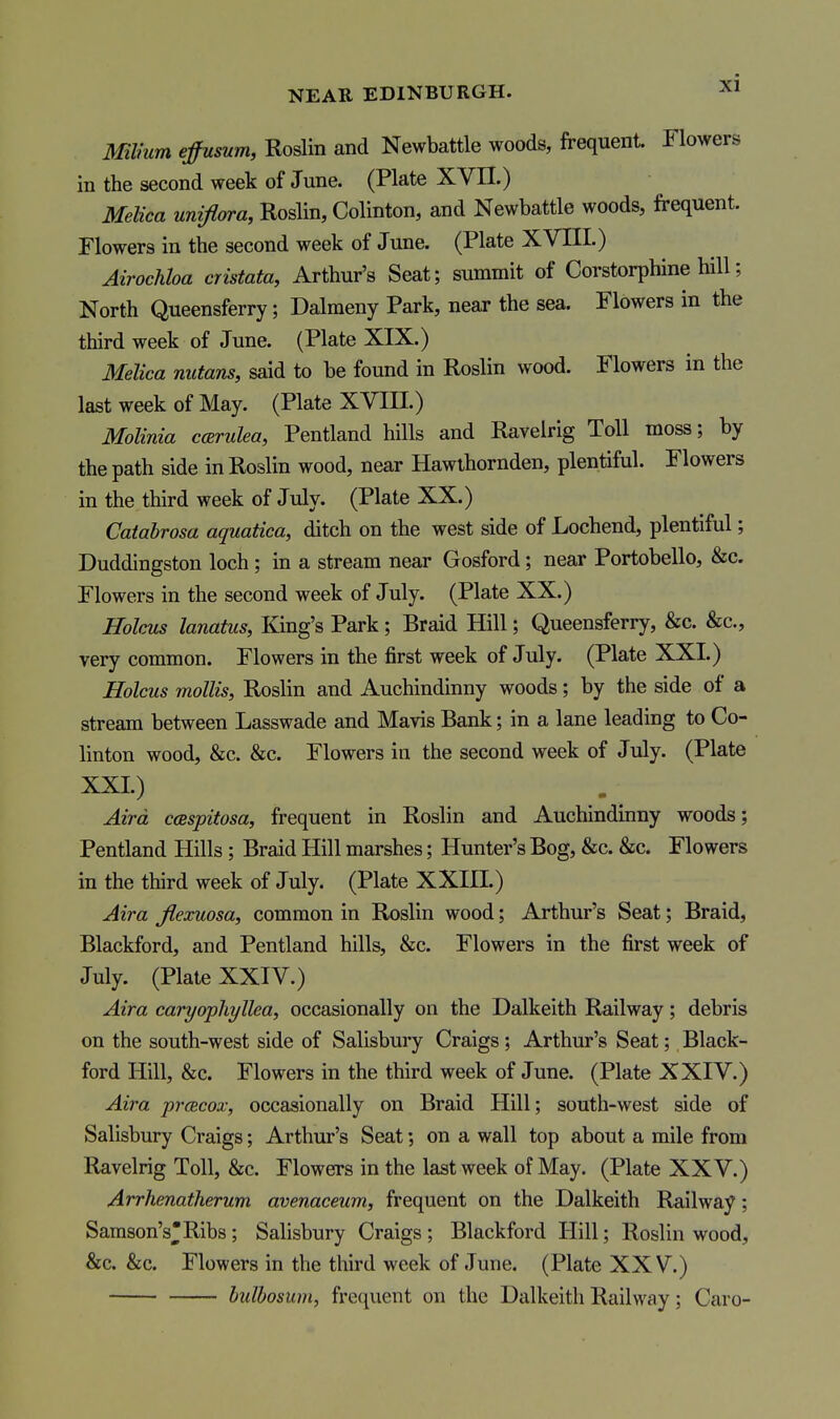 Mlmm efumm, Roslin and Newbattle woods, frequent. Flowers in the second week of June. (Plate XVII.) Melica unifiara, Roslin, Colinton, and Newbattle woods, frequent. Flowers in the second week of June. (Plate XVIII.) Airochha cristata, Arthur's Seat; summit of Corstorphine hill; North Queensferry; Dalmeny Park, near the sea. Flowers in the third week of June. (Plate XIX.) Melica nutans, said to be found in Roslin wood. Flowers in the last week of May. (Plate XVIII.) Molinia cfsrulea, Pentland hills and Ravelrig Toll moss; by the path side in Roslin wood, near Hawthornden, plentiful. Flowers in the third week of July. (Plate XX.) Catahrosa aquatica, ditch on the west side of Lochend, plentiful; Duddingston loch; in a stream near Gosford; near Portobello, &c. Flowers in the second week of July. (Plate XX.) Holms lanatus, King's Park; Braid Hill; Queensferry, &c. &c., very common. Flowers in the first week of July. (Plate XXI.) Holcus mollis, Roslin and Auchindinny woods; by the side of a stream between Lasswade and Mavis Bank; in a lane leading to Co- linton wood, &c. &c. Flowers in the second week of July. (Plate XXL) Aira ccespitosa, frequent in Roslin and Auchindinny woods; Pentland Hills; Braid Hill marshes; Hunter's Bog, &c. &c. Flowers in the third week of July. (Plate XXIII.) Aira flexuosa, common in Roslin wood; Arthur's Seat; Braid, Blackford, and Pentland hills, &c. Flowers in the first week of July. (Plate XXIV.) Aira caryophyllea, occasionally on the Dalkeith Railway; debris on the south-west side of Salisbury Craigs; Arthur's Seat; Black- ford Hill, &c. Flowers in the third week of June. (Plate XXIV.) Aira pracox, occasionally on Braid Hill; south-west side of Salisbury Craigs; Arthur's Seat; on a wall top about a mile from Ravelrig Toll, &c. Flowers in the last week of May. (Plate XXV.) Arrhenatherum avenaceum, frequent on the Dalkeith Railway; Samson'sRibs ; Salisbury Craigs ; Blackford Hill; Roslin wood, &c. &c. Flowers in the third week of June. (Plate XXV.) hulhosum, frequent on the Dalkeith Railway; Caro-