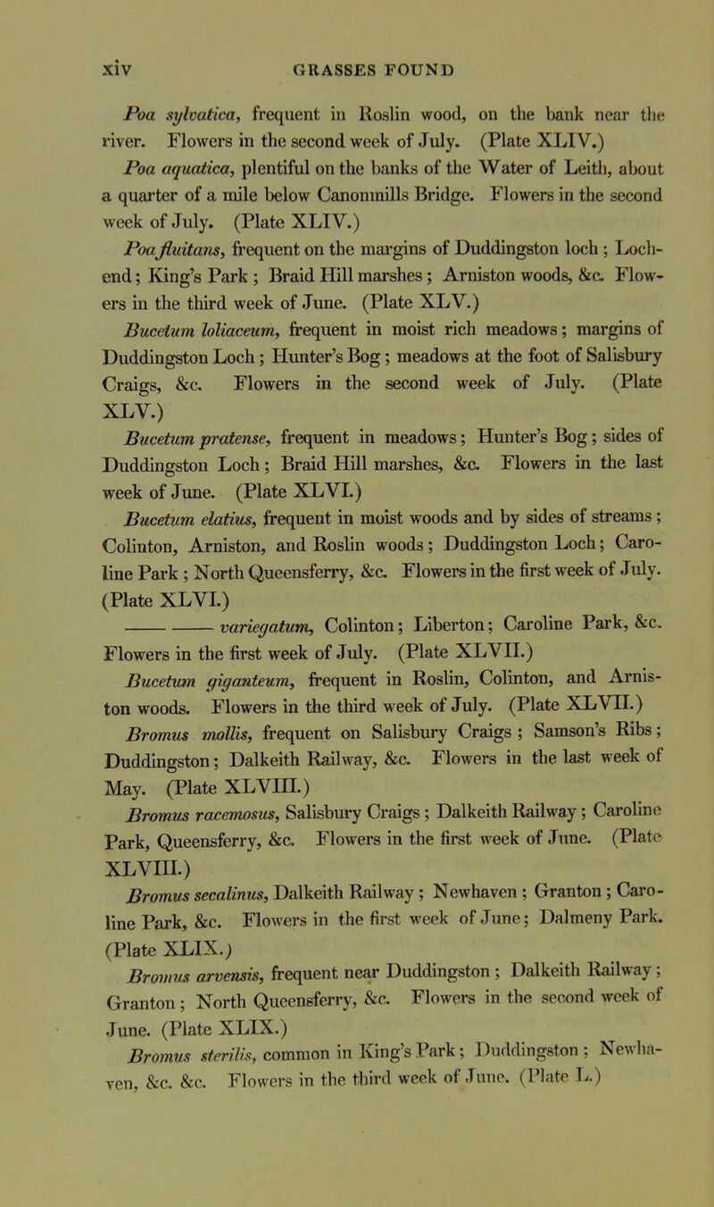 Poa sylvatica, frequent in Roslin wood, on the bank near the river. Flowers in the second week of July. (Plate XLIV.) Poa aquatica, plentiful on the banks of the Water of Leitli, about a quarter of a mile below Canonmills Bridge. Flowers in the second week of July. (Plate XLIV.) Poafluitans, frequent on the margins of Duddingston loch ; Loch- end ; King's Park ; Braid Hill marshes; Arniston woods, &c Flow- ers in the third week of June. (Plate XLV.) Buceium loliaceum, frequent in moist rich meadows; margins of Duddingston Loch; Hunter's Bog; meadows at the foot of Salisbury Craigs, &c. Flowers in the second week of July. (Plate XLV.) Bucetum pratense^ frequent in meadows; Hunter's Bog; sides of Duddingston Loch; Braid Hill marshes, &c. Flowers in the last week of June. (Plate XLVL) Bucetum elatius, frequent in moist woods and by sides of streams; Colinton, Arniston, and Roslin woods; Duddingston Loch; Caro- line Park ; North Queensferry, &c Flowers in the first week of July. (Plate XLVL) variegatum, Colinton; Liberton; Caroline Park, &c. Flowers in the first week of July. (Plate XLVH.) Bucetum giganteum, frequent in Roslin, Colinton, and Arnis- ton woods. Flowers in the third week of July. (Plate XLVH.) Bromus mollis, frequent on Salisbury Craigs ; Samson's Ribs; Duddingston; Dalkeith Railway, &c Flowers in the last week of May. (Plate XLVIH.) Bromus racemosus, Salisbury Craigs; Dalkeith Railway ; Caroline Park, Queensferry, &c. Flowers in the first week of June. (Plate XLVm.) Bromus secalinus, Dalkeith Railway ; Newhaven ; Granton ; Caro- line Park, &c. Flowers in the first week of June; Dalmeny Park. (Plate XLIX.) Bromus arvensis, frequent near Duddingston ; Dalkeith Railway; Granton ; North Queensferry, &c. Flowers in the second week of June. (Plate XLIX.) Bromus steriUs, common in King's Park; Duddingston ; Newha- ven, &c. &c. Flowers in the third week of June. (Plat^ L.)