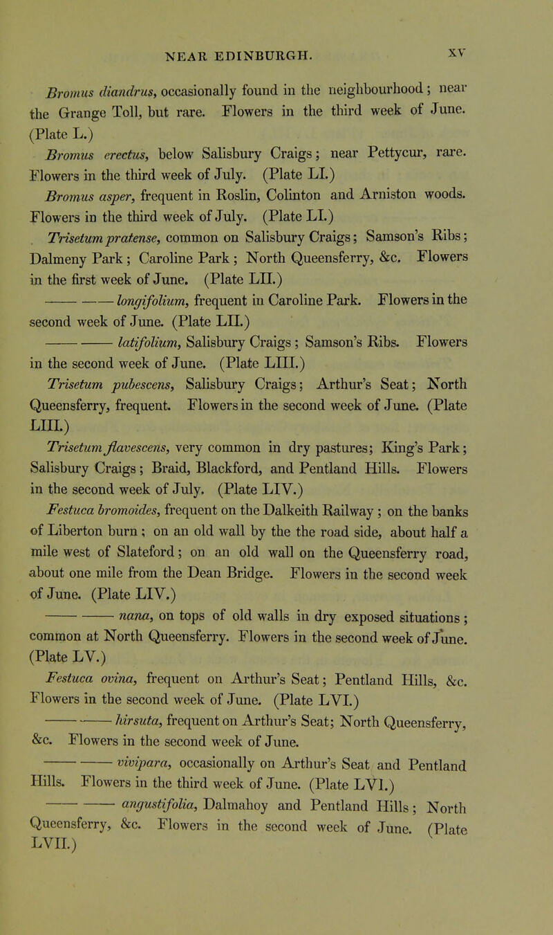 Bromus diandrusy occasionally found in the neighbourhood; near the Grange Toll, but rare. Flowers in the third week of June. (Plate L.) Bromus erectus^ below Salisbury Craigs; near Pettycur, rare. Flowers in the third week of July. (Plate LI.) Bromus asper, frequent in Roslin, Colinton and Arniston woods. Flowers in the third week of July. (Plate LI.) Tme^Mmjora/fense, common on Salisbury Craigs; Samson's Ribs; Dalmeny Park; Caroline Park; North Queensferry, &c. Flowers in the first week of June. (Plate LII.) longifolium, frequent hi Caroline Park. Flowers in the second week of June. (Plate LII.) latifolium, Salisbury Craigs; Samson's Ribs. Flowers in the second week of June. (Plate LIII.) Trisetum puhescensy Salisbury Craigs; Arthur's Seat; North Queensferry, frequent. Flowers in the second week of June. (Plate LIII.) TrisetumJlavescens, very common in dry pastures; King's Park; Salisbury Craigs; Braid, Blackford, and Pentland Hills. Flowers in the second week of July. (Plate LIV.) Festuca hromoides, frequent on the Dalkeith Railway ; on the banks of Liberton burn; on an old wall by the the road side, about half a mile west of Slateford; on an old wall on the Queensferry road, about one mile from the Dean Bridge. Flowers in the second week of June. (Plate LIV.) nana, on tops of old walls in dry exposed situations ; common at North Queensferry. Flowers in the second week of June. (Plate LV.) Festuca ovina, frequent on Arthur's Seat; Pentland Hills, &c. Flowers in the second week of June. (Plate LVI.) hirsuta, frequent on Arthur's Seat; North Queensferry, &c. Flowers in the second week of June. vivipara, occasionally on Arthur's Seat and Pentland Hills. Flowers in the third week of June. (Plate LVI.) angustifolia, Dalmahoy and Pentland Hills; North Queensferry, &c. Flowers in the second week of June. (Plate LVII.)