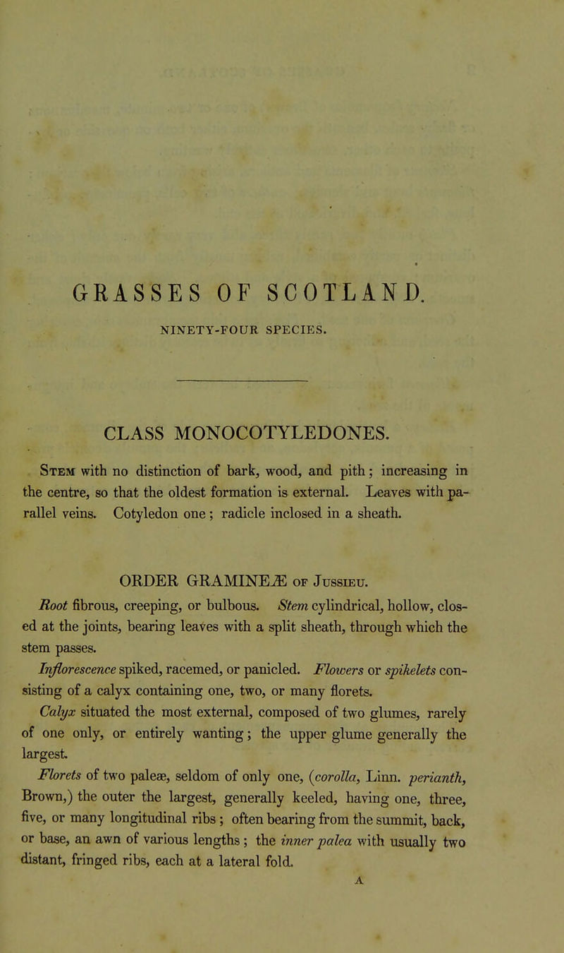 GRASSES OF SCOTLAND. NINETY-FOUR SPECIES. CLASS MONOCOTYLEDONES. Stem with no distinction of bark, wood, and pith; increasing in the centre, so that the oldest formation is external. Leaves with pa- rallel veins. Cotyledon one ; radicle inclosed in a sheath. ORDER GRAMINE^ of Jussieu. Root fibrous, creeping, or bulbous. Stem cylindrical, hollow, clos- ed at the joints, bearing leaves with a split sheath, through which the stem passes. Inflorescence spiked, racemed, or panicled. Flowers or spikelets con- sisting of a calyx containing one, two, or many florets. Calyx situated the most external, composed of two glumes, rarely of one only, or entirely wanting; the upper glume generally the largest Florets of two palese, seldom of only one, {corolla, Linn, perianth. Brown,) the outer the largest, generally keeled, having one, three, five, or many longitudinal ribs; often bearing from the summit, back, or ba^e, an awn of various lengths ; the inner palea with usually two distant, fringed ribs, each at a lateral fold. A