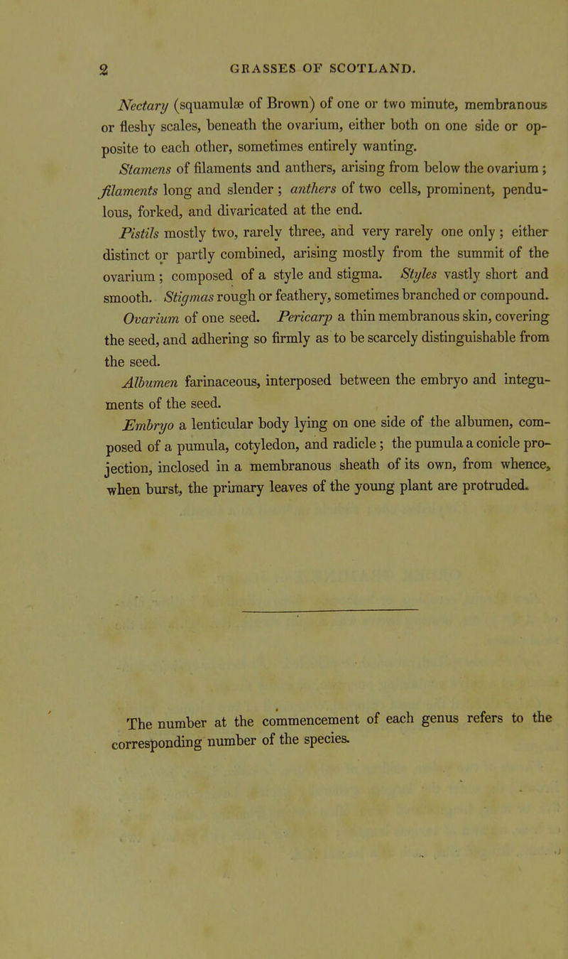 Nectary (squamulae of Brown) of one or two minute, membranous or fleshy scales, beneath the ovarium, either both on one side or op- posite to each other, sometimes entirely wanting. Stamens of filaments and anthers, arising from below the ovarium; filaments long and slender ; anthers of two cells, prominent, pendu- lous, forked, and divaricated at the end. Pistils mostly two, rarely three, and very rarely one only ; either distinct or partly combined, arising mostly from the summit of the ovarium; composed of a style and stigma. Styles vastly short and smooth. Stigmas rough or feathery, sometimes branched or compound. Ovarium of one seed. Pericarp a thin membranous skin, covering the seed, and adhering so firmly as to be scarcely distinguishable from the seed. Albumen farinaceous, interposed between the embryo and integu- ments of the seed. Embryo a lenticular body lying on one side of the albumen, com- posed of a pumula, cotyledon, and radicle; the pumula a conicle pro- jection, inclosed in a membranous sheath of its own, from whence, when burst, the primary leaves of the young plant are protruded. The number at the commencement of each genus refers to the corresponding number of the species.