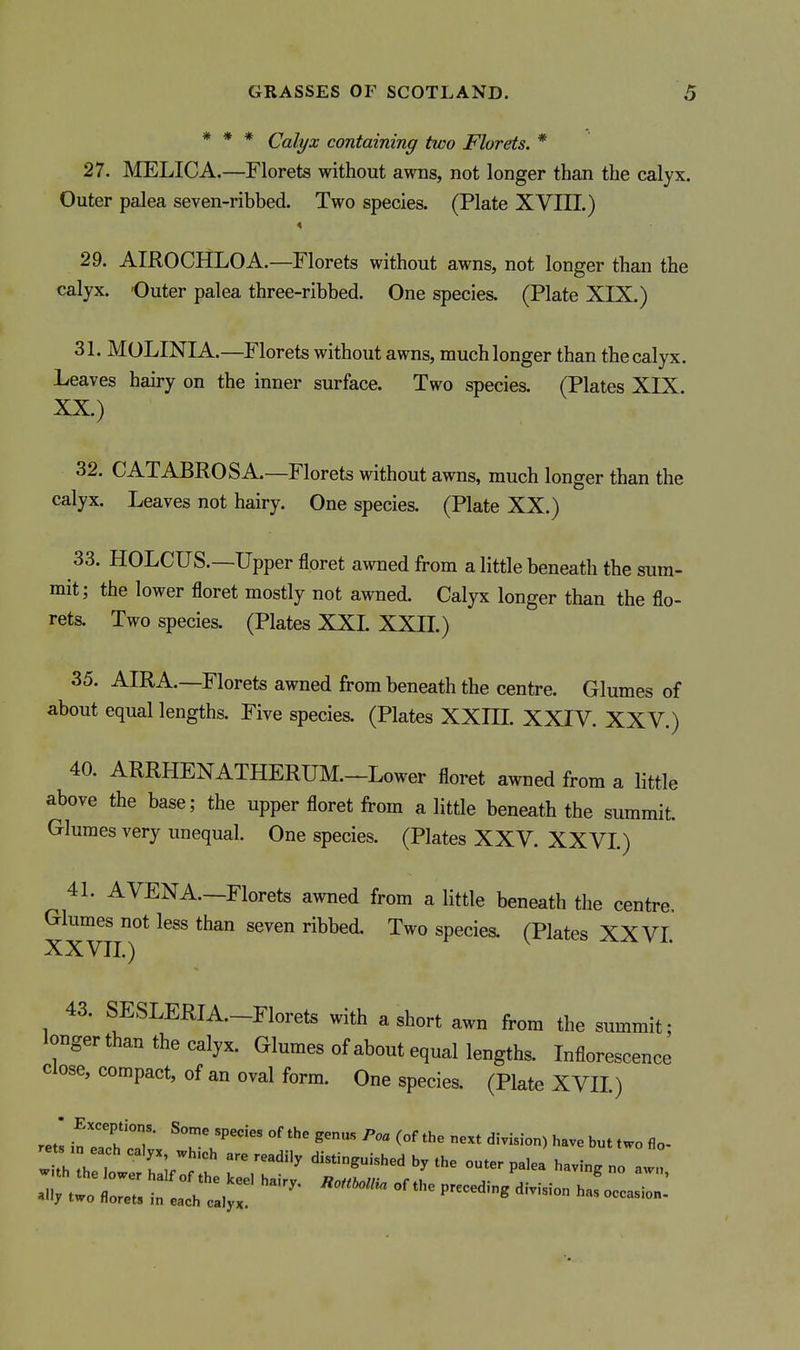 * * * Calyx containing two Florets. * 27. IMELICA.—Florets without awns, not longer than the calyx. Outer palea seven-ribbed. Two species. (Plate XVIII.) 29. AIROCHLOA.—Florets without awns, not longer than the calyx. 'Outer palea three-ribbed. One species. (Plate XIX.) 31. MOLINIA.—Florets without awns, much longer than the calyx. Leaves hairy on the inner surface. Two species. (Plates XIX. XX.) 32. CATABROSA.—Florets without awns, much longer than the calyx. Leaves not hairy. One species. (Plate XX.) 33. HOLCUS.—Upper floret awned from a little beneath the sum- mit; the lower floret mostly not awned. Calyx longer than the flo- rets. Two species. (Plates XXI. XXII.) 35. AIRA.—Florets awned from beneath the centre. Glumes of about equal lengths. Five species. (Plates XXIII. XXIV. XXV.) 40. ARRHENATHERUM.-Lower floret awned from a little above the base; the upper floret from a little beneath the summit. Glumes very unequal. One species. (Plates XXV. XXVI.) 41. AVENA—Florets awned from a little beneath the centre. Glumes not less than seven ribbed. Two species. (Plates XX VI. XXVII.) 43. SESLERIA.-Florets with a short awn from the summit; longer than the calyx. Glumes of about equal lengths. Inflorescence close, compact, of an oval form. One species. (Plate XVII.) rets °T' °' ^'^ '^■--) have but two flo- ally two florets in each Jyl