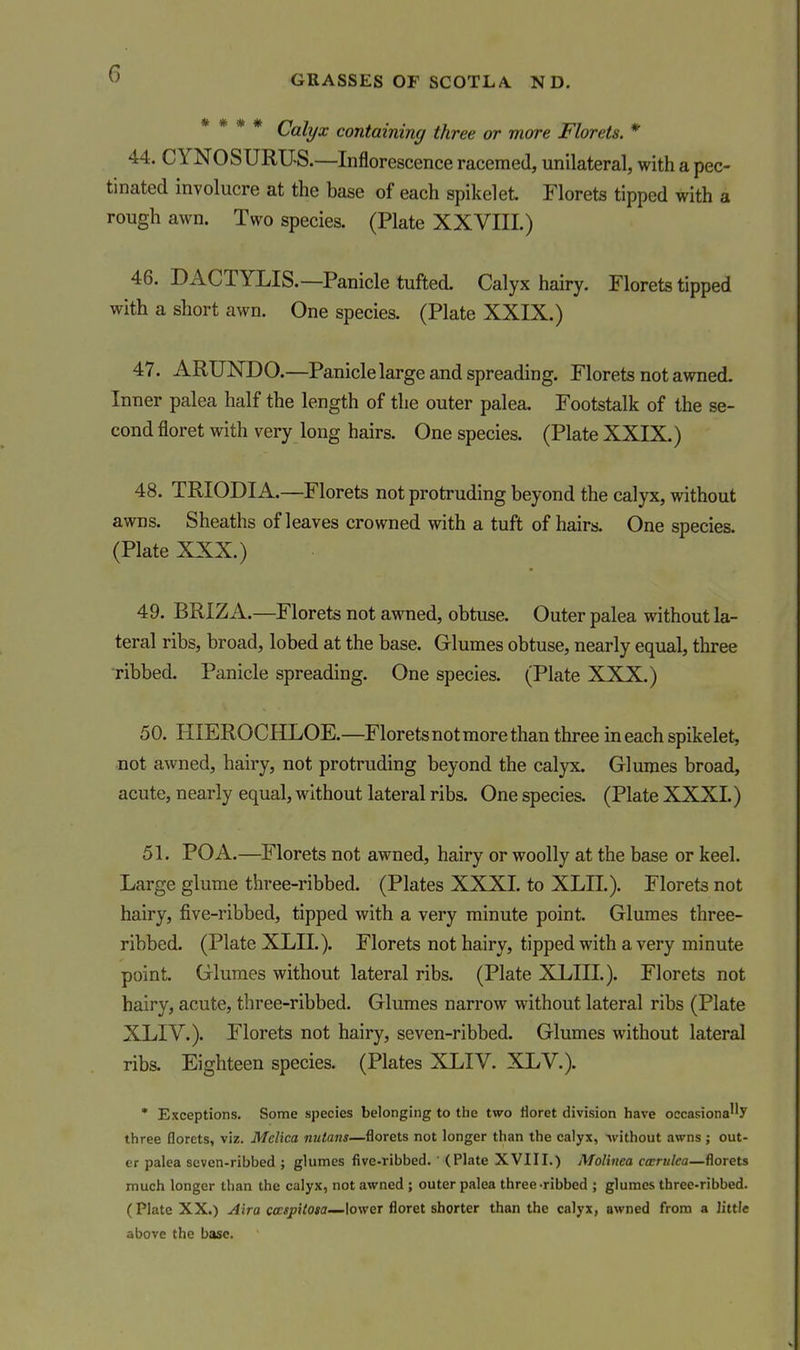 GRASSES OF SCOTLA. N D. Lalyx containing three or more Florets. * 44. CYNOSURTJS.—Inflorescence racemed, unilateral, with a pec- tinated involucre at the base of each spike!et. Florets tipped with a rough awn. Two species. (Plate XXVIII.) 46. DACTYLIS.—Panicle tufted. Calyx hairy. Florets tipped with a short awn. One species. (Plate XXIX.) 47. ARUNDO.—Panicle large and spreading. Florets not awned. Inner palea half the length of the outer palea. Footstalk of the se- cond floret with very long hairs. One species. (Plate XXIX.) 48. TRIODIA.—Florets not protruding beyond the calyx, without awns. Sheaths of leaves crowned with a tuft of hairs. One species. (Plate XXX.) 49. BRIZA.—Florets not awned, obtuse. Outer palea without la- teral ribs, broad, lobed at the base. Glumes obtuse, nearly equal, three ribbed. Panicle spreading. One species. (Plate XXX.) 50. HIEROCHLOE.—Floretsnot more than three in each spikelet, not awned, hairy, not protruding beyond the calyx. Glumes broad, acute, nearly equal, without lateral ribs. One species. (Plate XXXI.) 51. POA.—Florets not awned, hairy or woolly at the base or keel. Large glume three-ribbed. (Plates XXXI. to XLIL). Florets not hairy, five-ribbed, tipped with a very minute point. Glumes three- ribbed. (Plate XLIL). Florets not hairy, tipped with a very minute point. Glumes without lateral ribs. (Plate XLIIL). Florets not hairy, acute, three-ribbed. Glumes narrow without lateral ribs (Plate XLIV.). Florets not hairy, seven-ribbed. Glumes without lateral ribs. Eighteen species. (Plates XLIV. XLV.). • Exceptions. Some species belonging to the two lioret division have occasionay three florets, viz. Melica nutans—florets not longer than the calyx, without awns; out- er palea seven-ribbed ; glumes five-ribbed. ' (Plate XVIII.) Molinea ccerulea—florets much longer than the calyx, not awned; outer palea three-ribbed ; glumes three-ribbed. (Plate XX.) Aira C(BspHoia—lower floret shorter than the calyx, awned from a little above the base.