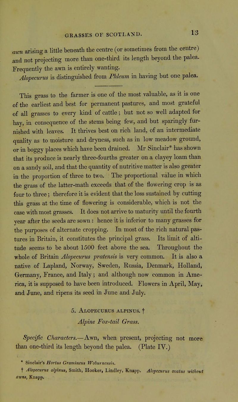 aw7i arising a little beneath the centre (or sometimes from the centre) and not projecting more than one-third its length beyond the palea. Frequently the awn is entirely wanting. Alopecurus is distinguished from Phleum in having but one palea. This grass to the farmer is one of the most valuable, as it is one of the earliest and best for permanent pastures, and most grateful of all grasses to every kind of cattle; but not so well adapted for hay, in consequence of the stems being few, and but sparingly fur- nished with leaves. It thrives best on rich land, of an intermediate quality as to moisture and dryness, such as in low meadow ground, or in boggy places which have been drained. Mr Sinclair* has shown that its produce is nearly three-fourths greater on a clayey loam than on a sandy soil, and that the quantity of nutritive matter is also greater in the proportion of three to two. The proportional value in which the grass of the latter-math exceeds that of the flowering crop is as four to three; therefore it is evident that the loss sustained by cutting this grass at the time of flowering is considerable, which is not the case with most grasses. It does not arrive to maturity until the fourth year after the seeds are sown : hence it is inferior to many grasses for the purposes of alternate cropping. In most of the rich natural pas- tures in Britain, it constitutes the principal grass. Its limit of alti- tude seems to be about 1500 feet above the sea. Throughout the whole of Britain Alopecurus pratensis is very common. It is also a native of Lapland, Norway, Sweden, Russia, Denmark, Holland, Germany, France, and Italy; and although now common in Ame- rica, it is supposed to have been introduced. Flowers in April, May, and June, and ripens its seed in June and July. 5. Alopecurus alpestus. f Alpine Fox-tail Grass. Specific Characters.—Awn, when present, projecting not more than one-third its length beyond the palea. (Plate IV.) • Sinclair's Hortus Gramineua Wohurnensis. t Alopecurus alpinus, Smith, Hooker, Lindley, Knapp. Alopecurus ovalus without aivnt, Knapp.