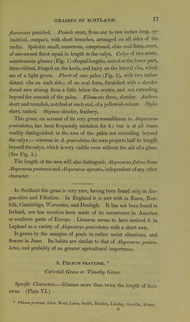 Jiorescence panicled. Panicle erect, from one to two inches long, cy- lindrical, compact, with short branches, arranged on all sides of the rachis. Spikelets small, numerous, compressed, of an oval form, erect, of one-awned floret equal in length to the calyx. Calyx of two acute, membranous glumes (Fig. 1) of equal lengths, united at the lower part, thi-ee-ribbed, fringed on the keels, and hairy on the lateral ribs, which are of a light green. Floret of one palea (Fig. 2), with two rather distant ribs on each side; of an oval form, furnished with a slender dorsal awn arising from a little below the centre, and not extending beyond the summit of the palea. Filaments three, slender. Anthers short and roundish, notched at each end, of a yellowish colour. Styles short, united. Stigmas slender, feathery. This grass, on account of its very great resemblance to Alopecurus geniculatus, has been frequently mistaken for it; but is at all times readily distinguished in the awn of the palea not extending beyond the calyx;—whereas in A. geniculatus the awn projects half its length beyond the calyx, which is very visible even without the aid of a glass. (See Fig. 3.) The length of the awn will also distinguish Alopecurus fulvus from Alopecurus pratensis and Alopecurus agrestis, independent of any other character. In Scotland this grass is very rare, having been found only in An- gus-shire and Fifeshire. In England it is met with in Essex, Nor- folk, Cambridge, Worcester, and Denbigh. It has not been found in Ireland, nor has mention been made of its occurrence in America or southern parts of Europe. Linnaeus seems to have noticed it in Lapland as a variety of Alopecurus geniculatus with a short awn. It grows by the margins of pools in rather moist situations, and flowers in June. Its habits are similar to that of Alopecurus genicu- latus, and probably of no greater agricultural importance. 8. Phleum pratense. * Ca(s-tail Grass or Timothy Grass. Specific Characters.—Glumes more than twice the length of tlieir awns. (Plate VI.) • Phleum pratense, Linn. Kocli, Leers, Smith, Hooker, Lindiey, Greville, Knapp. B