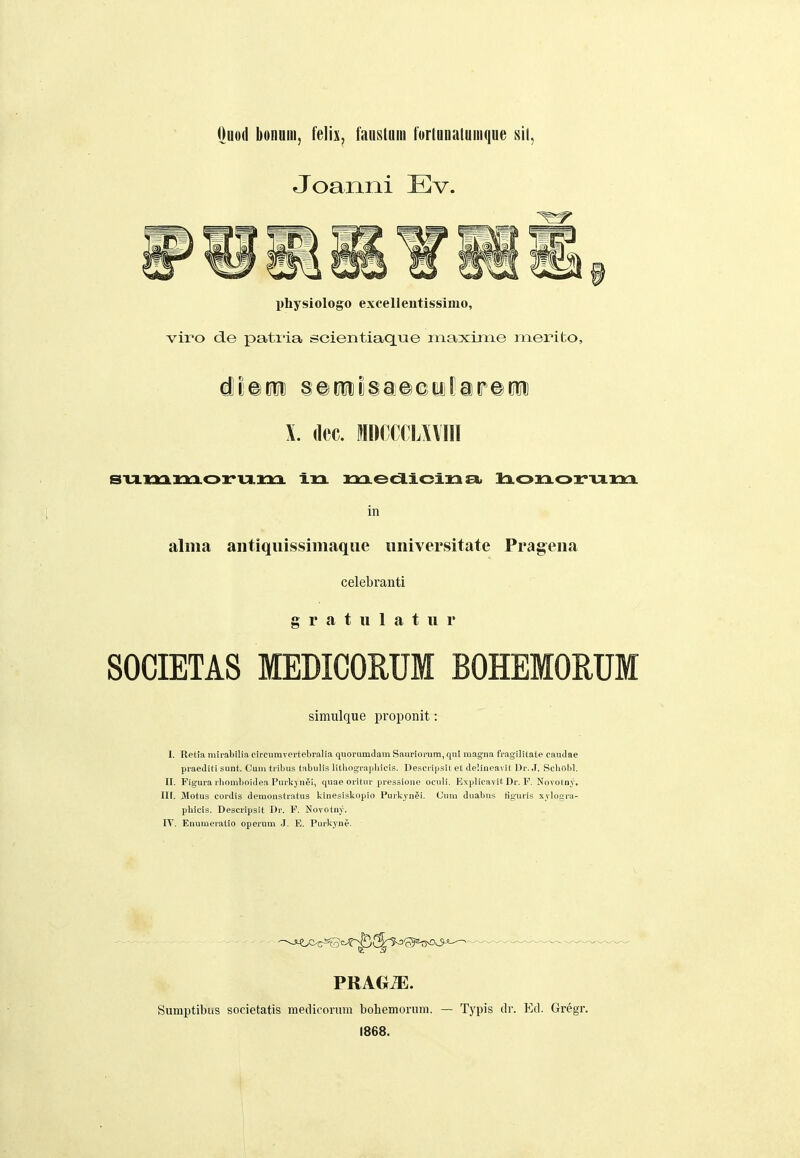 Ouod bonniii, k\h, fanslnin forlunalniiiqne sit, Joanni Ev. physiologo excelieutissimo, viro de patiia scientiacLue maxime merito, 4wm §e(Jttl)§a©©ylar©titi X. (lec. MDCCCLXVIII in aliiia aiitiqiiissimaque iiiiiversitatc Prageiia celebranti g r a t u 1 a t II r SOCIETAS MEDICORUM BOHEMOEUM simulque proponit: I. Retia mirabilia circumvertebralia quorumclam Sauriorum, qul magna fragilitate caudae praediti sunt. Cum tribus tabulis lilliographicis. Descrijjsil et delineavit Dr. .1. Scbolil. II. Figura rhomboidea Puvkjn^i, quae oritur pressione oculi. Explicavit Dr. F. Novotny. Iir. jMotus cordis demonstratus kinesiskopio Purkyn^i. (Jum duabus liguris xvlogra- pbicis. Descripsit Dr. F. Novotny. lY. Enumeralio operum .1. E. Purkyne. Sumptibiis societatis medicortim bohemorum. — Typis ilr. Ecl. Gregr. 1868.