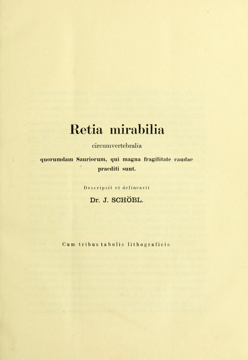 Retia mirabilia circumvertebralia qiiorumdam Saiiriorum, qui magna fragilitate caudae praediti sunt. Descripsit et deliiieavit Dr, J. SCHOBL, Cum tribustabulis lithograficis.