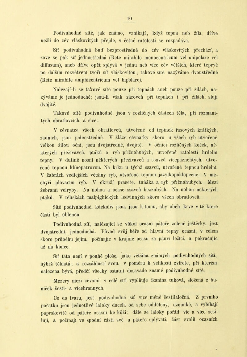 Podivuhodne site, jak znamo, vznikaji', kdyz tepna neb zila, dnve nezli do cev vlaskovitych prejde, v cetne ratolesti se rozpadava. Sif podivuhodna bud' bezprostfedne do c6v vlaskovitych pfechazi, a zove se pak sif jednostredna (Rete mirabile monocentricum vel unipolare vel diffusum), aneb drfve op6t splyva v jednu neb vice cev v6t§ich, ktere teprve po dal§i'm rozvetveni tvori si'f vlaskovitou; takov6 si'te nazyvame dvoustfedne (Rete mirabile amphicentricum vel bipolare). Nalezaji'-li se takove slte pouze pfi tepnach aneb pouze pfi zilach, na- zyvame je jednoduch^; jsou-li vsak zaroveh pfi tepnach i pfi zilach, sluji dvojite. Takov6 slte podivuhodne jsou v rozlifinych castech tela, pfi rozmani- tych obratlovcich, a sice: V c6vnatce vsech obratlovcu, utvofene od tepinek fasovych kratkych, zadnich, jsou jednostfedne. V zlaze c6vnatky skoro u v§ech ryb utvofen6 velkou zilou ofinf, jsou dvojstfedne, dvojite. V o6nici rozlifinych kocek, ne- kterych pfezivavcu, ptaku a ryb pfiCnohubych, utvofene ratolestl hrdelni tepny. V dutine nosm' nekterych pfezivavcu a ssavcu vicepaznehtych, utvo- fene tepnou klinopatrovou. Na krku u tychz ssavcu, utvofene tepnou hrdelni. V zabrach vedlejsich vet§iny ryb, utvofene tepnou jazylkopoklopecne. V me- chyfi plovacim ryb. V okruzi prasete, tuhaka a ryb pfiCnohubych. Mezi zebrami velryby. Na nohou a ocase ssavcu bezzubych. Na nohou nekterych ptaka. V tSliskach malpighickych ledvinnych skoro vsech obratlovcu. Site podivuhodne, kdekoliv jsou, jsou k torau, aby obeh krve v t6 kter6 Casti byl oblenen. Podivuhodna si'f, nalezajici se vukol ocasnl patefe zelene je§terky, jest dvojstfedni, jednoducha. Puvod svuj b6fe od hlavm' tepny ocasni, v cel^m skoro prubehu jejlm, poefnajlc v krajine ocasu za panvi lezici, a pokraCujlc az na konec. Slf tato neni v pouhe plo§e, jako vetsina znamych podivuhodnych si'ti', nybrz telnata; a rozsahlosti' svou, v pomeru k velikosti zvifete, pfi kter^m nalezena byva, pfed6i vSecky ostatni' dosavade zname podivuhodne slt6. Mezery mezi cevami v cele slti vyplnuje tkanina tukova, slozena z bu- nicek sesti- a vicehrannych. Co do tvaru, jest podivuhodna sif vice mene gestilaloCna. Z prvnlho poMtku jsou jednotliv6 laloky docela od sebe oddeleny, uzounke, a vybihaji paprskovite od patefe ocasni ke kuzi; dale se laloky pofad vic a vice sesi- luji, a pocinaji ve spodni casti sve u patefe splyvati, Cast svalu ocasnfch fl